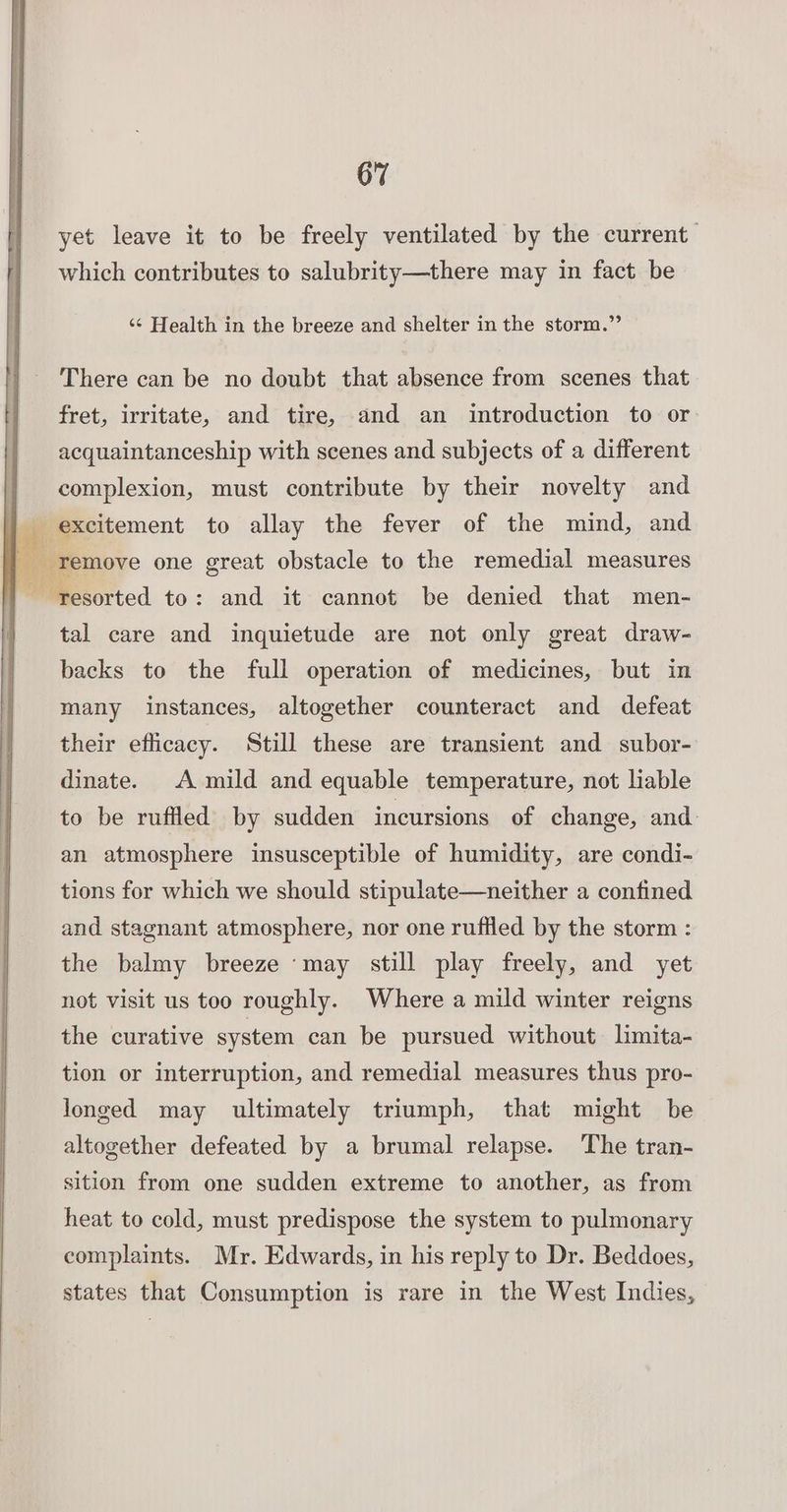 yet leave it to be freely ventilated by the current which contributes to salubrity—there may in fact be ‘¢ Health in the breeze and shelter in the storm.”’ There can be no doubt that absence from scenes that fret, irritate, and tire, and an introduction to or acquaintanceship with scenes and subjects of a different complexion, must contribute by their novelty and tal care and inquietude are not only great draw- backs to the full operation of medicines, but in many instances, altogether counteract and defeat their efiicacy. Still these are transient and subor- dinate. A mild and equable temperature, not liable to be ruffled by sudden incursions of change, and: an atmosphere insusceptible of humidity, are condi- tions for which we should stipulate—neither a confined and stagnant atmosphere, nor one ruffled by the storm : the balmy breeze ‘may still play freely, and yet not visit us too roughly. Where a mild winter reigns the curative system can be pursued without limita- tion or interruption, and remedial measures thus pro- longed may ultimately triumph, that might be altogether defeated by a brumal relapse. The tran- sition from one sudden extreme to another, as from heat to cold, must predispose the system to pulmonary complaints. Mr. Edwards, in his reply to Dr. Beddoes, states that Consumption is rare in the West Indies,