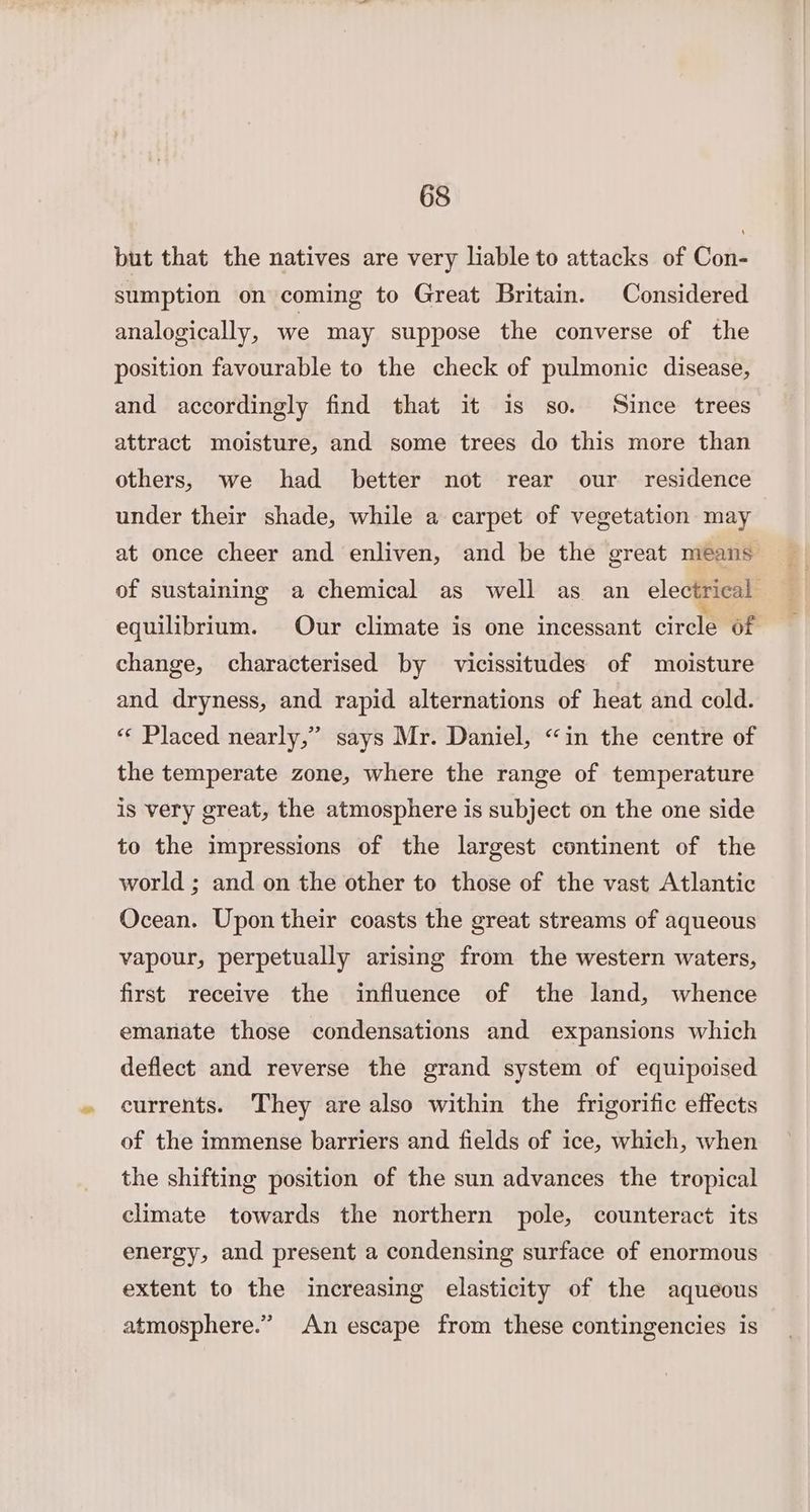 but that the natives are very liable to attacks of Con- sumption on coming to Great Britain. Considered analogically, we may suppose the converse of the position favourable to the check of pulmonic disease, and accordingly find that it is so. Since trees attract moisture, and some trees do this more than others, we had better not rear our residence under their shade, while a carpet of vegetation may at once cheer and enliven, and be the great means of sustaining a chemical as well as an electrical equilibrium. Our climate is one incessant circle of change, characterised by vicissitudes of moisture and dryness, and rapid alternations of heat and cold. «¢ Placed nearly,” says Mr. Daniel, “in the centre of the temperate zone, where the range of temperature is very great, the atmosphere is subject on the one side to the impressions of the largest continent of the world ; and on the other to those of the vast Atlantic Ocean. Upon their coasts the great streams of aqueous vapour, perpetually arising from the western waters, first receive the influence of the land, whence emanate those condensations and expansions which deflect and reverse the grand system of equipoised currents. They are also within the frigorific effects of the immense barriers and fields of ice, which, when the shifting position of the sun advances the tropical climate towards the northern pole, counteract its energy, and present a condensing surface of enormous extent to the increasing elasticity of the aqueous atmosphere.” An escape from these contingencies is
