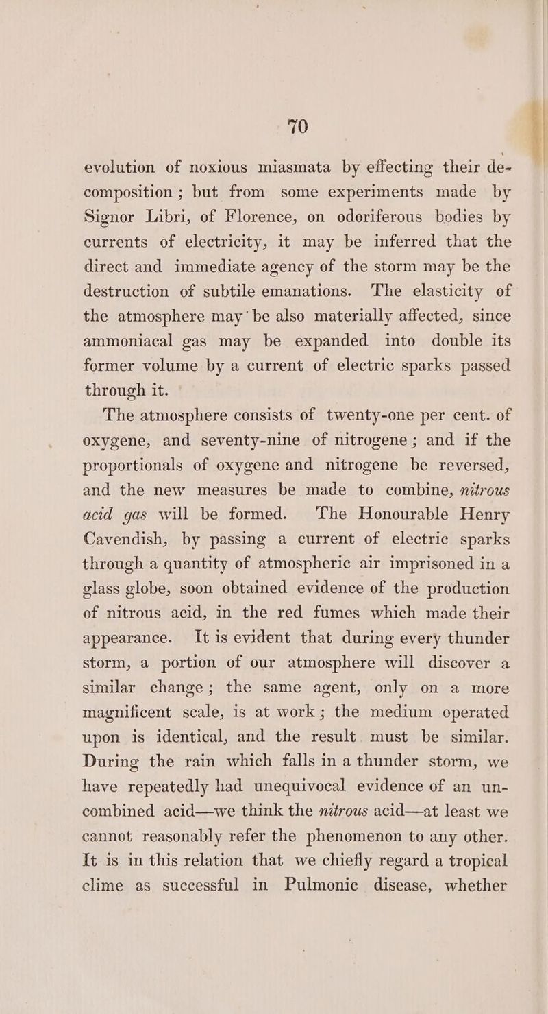 evolution of noxious miasmata by effecting their de- composition ; but from some experiments made by Signor Libri, of Florence, on odoriferous bodies by currents of electricity, it may be inferred that the direct and immediate agency of the storm may be the destruction of subtile emanations. The elasticity of the atmosphere may’ be also materially affected, since ammoniacal gas may be expanded into double its former volume by a current of electric sparks passed through it. The atmosphere consists of twenty-one per cent. of oxygene, and seventy-nine of nitrogene ; and if the proportionals of oxygene and nitrogene be reversed, and the new measures be made to combine, nitrous acid gas will be formed. The Honourable Henry Cavendish, by passing a current of electric sparks through a quantity of atmospheric air imprisoned in a glass globe, soon obtained evidence of the production of nitrous acid, in the red fumes which made their appearance. It is evident that during every thunder storm, a portion of our atmosphere will discover a similar change; the same agent, only on a more magnificent scale, is at work ; the medium operated upon is identical, and the result must be similar. During the rain which falls in a thunder storm, we have repeatedly had unequivocal evidence of an un- combined acid—we think the nitrous acid—at least we cannot reasonably refer the phenomenon to any other. It is in this relation that we chiefly regard a tropical clime as successful in Pulmonic disease, whether
