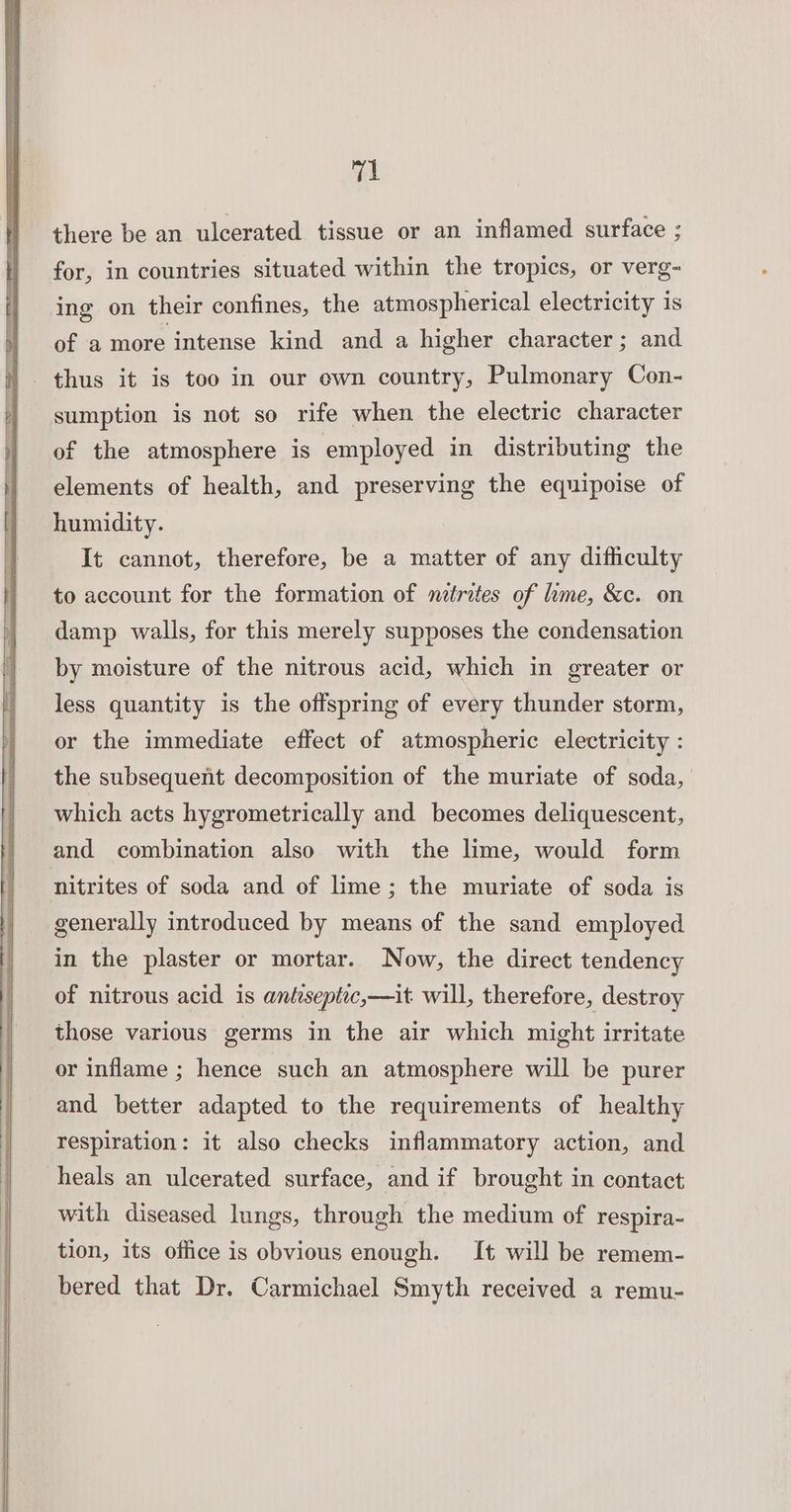 val there be an ulcerated tissue or an inflamed surface ; for, in countries situated within the tropics, or verg- ing on their confines, the atmospherical electricity is of a more intense kind and a higher character; and sumption is not so rife when the electric character of the atmosphere is employed in distributing the elements of health, and preserving the equipoise of humidity. It cannot, therefore, be a matter of any difficulty to account for the formation of mtrites of lime, &amp;c. on damp walls, for this merely supposes the condensation by moisture of the nitrous acid, which in greater or less quantity is the offspring of every thunder storm, or the immediate effect of atmospheric electricity : the subsequent decomposition of the muriate of soda, which acts hygrometrically and becomes deliquescent, and combination also with the lime, would form nitrites of soda and of lime; the muriate of soda is generally introduced by means of the sand employed in the plaster or mortar. Now, the direct tendency of nitrous acid is antseptic,—it will, therefore, destroy those various germs in the air which might irritate or inflame ; hence such an atmosphere will be purer and better adapted to the requirements of healthy respiration: it also checks inflammatory action, and heals an ulcerated surface, and if brought in contact with diseased lungs, through the medium of respira- tion, its office is obvious enough. It will be remem- bered that Dr. Carmichael Smyth received a remu-