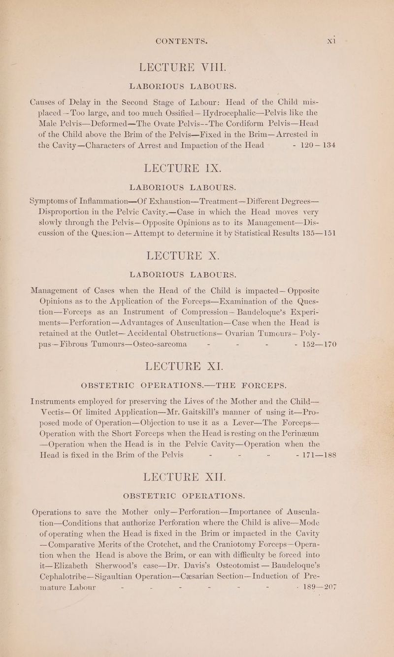 CONTENTS. val LECTURE VIII. LABORIOUS LABOURS. Causes of Delay in the Second Stage of Labour: Head of the Child mis- placed -Too large, and too much Ossified — Hydrocephalic—Pelvis like the Male Pelvis—Deformed—The Ovate Pelvis--The Cordiform Pelvis—Head of the Child above the Brim of the Pelvis—Fixed in the Brim— Arrested in the Cavity —Characters of Arrest and Impaction of the Head - 120—134 LECTURE. IX. LABORIOUS LABOURS. Symptoms of Inflammation—Of Exhaustion—Treatment— Ditferent Degrees— Disproportion in the Pelvic Cavity.x—Case in which the Head moves very slowly through the Pelvis— Opposite Opinions as to its Management—Dis- cussion of the Quesiion— Attempt to determine it by Statistical Results 135—151 LECTURE X. LABORIOUS LABOURS. Management of Cases when the Head of the Child is impacted— Opposite Opinions as to the Application of the Forceps—Examination of the Ques- tion—Forceps as an Instrument of Compression— Baudeloque’s Experi- ments—Perforation—Advantages of Auscultation—Case when the Head is retained at the Outlet— Accidental Obstructions— Ovarian Tumours— Poly- pus-— Fibrous Tumours—Osteo-sarcoma - - - - 152—170 LECTURE XI. OBSTETRIC OPERATIONS.—THE FORCEPS. Instruments employed for preserving the Lives of the Mother and the Child— Vectis— Of limited Application—Mr. Gaitskill’s manner of using it—Pro- posed mode of Operation—Objection to use it as a Lever—The Forceps— Operation with the Short Forceps when the Head is resting on the Perineeum —Operation when the Head is in the Pelvic Cavity—Operation when the Head is fixed in the Brim of the Pelvis - 2 oa 2 7 ieee LECTURE XII. OBSTETRIC OPERATIONS. Operations to save the Mother only—Perforation—Importance of Auscula- tion—Conditions that authorize Perforation where the Child is alive—Mode of operating when the Head is fixed in the Brim or impacted in the Cavity —Comparative Merits of the Crotchet, and the Craniotomy Forceps—Opera- tion when the Head is above the Brim, or can with difficulty be forced into it—Elizabeth Sherwood’s case—Dr. Davis’s Osteotomist — Baudeloque’s Cephalotribe—Sigaultian Operation—Cesarian Section—Induction of Pre- mature Labour - - - - - - - 189—207