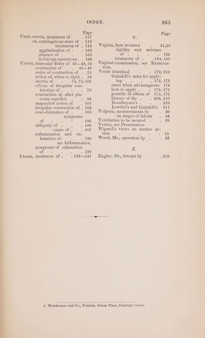 : Page Page Uteri. cervix, treatment of . eee aly Ag . os, cartilaginous state of . 118 : ! treatment of . 119 Vagina, how inverted =. ~— 21,28. agelutination of . . 163 rigidity and _ stricture absence of . . Pace Ole gee tt tre he GO in forceps operations, . 188 Uterus, muscular fibres of 45—48, 54 contraction of 45—48 order of contraction of . 51 action of, when os rigid . 58 inertia of G47 On LO} effects of irregular con- traction of . : sO contraction of, after pla- centa expelled. . 398 suspended action of + LOE irregular contraction of . 102 over-distention of . . 105 symptoms of ‘ - : . 106 obliquity of . , . 106 cause of . ». 107 inflammation and ex- haustion of. ; . 136 see Inflammation. symptoms of exhaustion of : : : toe Uterus, treatment of . . 189—141 treatment of .164, 165 Vaginal examination, see Examina- tion. Vectis described 1727 210 Gaitskill’s rules for apply- ifoe aan ears Su cases when advantageous 174 how to apply 174, 175 possible ill effects of 175, 176 history of the . 209, 216 Roonhuysen’s . ; a ahO Lowder’s and Gaitskill’s 211 Velpeau, measurements by - 20 on stages of labour . 44 Ventilation to be secured. Be eh!) Vertex, see Presentation Wigand’s views on uterine ac- tion ; ‘ : : + 15 Wood, Mr., operation by . . 63 Z. Ziegler, Dr., forceps by » 218