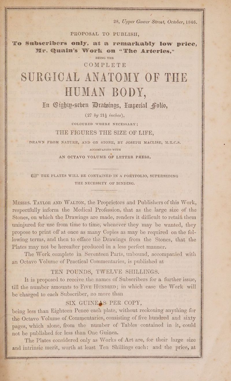 PROPOSAL TO PUBLISH, ‘Bo Subseribers oniy, at 2 remarkably low price, Mir. Quainm’s Work on “The Arteries,” BEING THE | SURGICAL ANATOMY OF THE | HUMAN BODY, | En Gightp-seben Drawings, Lmperial folio, (27 by 214 inches), ¥. COLOURED WHERE NECESSARY; THE FIGURES THE SIZE OF LIFE, DRAWN FROM NATURE, AND ON STONE, BY JOSEPH MACLISE, M.R.C.S. ACCOMPANIED WITH AN OCTAVO VOLUME OF LETTER PRESS. i Kes’ THE PLATES WILL BE CONTAINED IN A PORTFOLIO, SUPERSEDING THE NECESSITY OF BINDING. li! Messrs. TayLorn AND WALTON, the Proprietors and Publishers of this Work, respectfully inform the Medical Profession, that as the large size of the i Stones, on which the Drawings are made, renders it difficult to retain them ‘j{| uninjured for use from time to time, whenever they may be wanted, they propose to print off at once as many Copies as may be required on the fol- i lowing terms, and then to efface the Drawings from the Stones, that the : | | Plates may not be hereafter produced in a less perfect manner. The Work complete in Seventeen Parts, unbound, accompanied with an Octavo Volume of Practical Commentaries, is published at TEN POUNDS, TWELVE SHILLINGS. It is proposed to receive the names of Subscribers for a further issue, till the number amounts to Five HunpRED; in which case the Work will be charged to each Subscriber, no more than SIX GUINE@S PER COPY, being less than Eighteen Pence each plate, without reckoning anything for the Octavo Volume of Commentaries, consisting of five hundred and sixty pages, which alone, from the number of Tables’ contained in it, could | not be published for less than One Guinea. The Plates considered only as Works of Art are, for their large size | | and intrinsic merit, worth at least Ten Shillings each: and the price, at