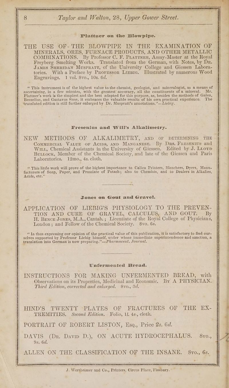 Ba ae . —_—s, ~ FET, et ee ee oe 8 Taylor and Walton, 28, Upper Gower Street. Plattner on the Biowpipe. THE USE OF- THE BLOWPIPE IN THE EXAMINATION OF MINERALS, ORES, FURNACE PRODUCTS, AND OTHER METALLIC COMBINATIONS. By Professor C. F. Puarrner, Assay-Master at the Royal Freyberg Smelting Works. Translated from the German, with Notes, by Dr. JAMES SHERIDAN Muspratt, of the University College and Giessen Labora- tories. With a Preface by Prorrssor Lizpie. Illustrated by numerous Wood Engravings. 1 vol. 8vo., 10s. 6d. “ This instrument is of the highest value to the chemist, geologist, and mineralogist, as a means of ascertaining, in a few minutes, with the greatest accuracy, all the constituents of a mineral. Mr. Plattner’s work is the simplest and the best adapted for this purpose, as, besides the methods of Galen, Berzelius, and Gustavus Kose, it embraces the valuable results of his own practical experience. The translated edition is still further enlarged by Dr. Muspratt’s annotations.” —Liebig. Fresenius and Will’s Allkalimetry. NEW METHODS OF ALKALIMETRY, anpd OF DETERMINING THE COMMERCIAL VALUE oF Acrps, AND Manganese. By Drs. Fresenius and Wiz, Chemical Assistants in the University of Giessen. Edited by J. Luoyp Buttock, Member of the Chemical Society, and late of the Giessen and Paris Laboratories. 12mo., 4s. cloth. *¢ This little work will prove of the highest importance to Calico Printers, Bleachers, Dyers, Manu- facturers of Soap, Paper, and Prussiate of Potash; also to Chemists, and to Dealers in Alkalies, Acids, etc.” Jones on Gout and Gravel. APPLICATION OF LIEBIG’S PHYSIOLOGY TO THE PREVEN- TION AND CURE OF GRAVEL, CALCULUS, AND GOUT. By | H. Bence Jongs, M.A., Cantab.; Licentiate of the Royal College of Physicians, © London; and Fellow of the Chemical Society. 8vo. 6s. ' “Tn thus expressing our opinion of the practical value of this publication, it is satisfactory to find our- selves supported by Professor Liebig himself, wider whose immediate superintendence and sanction, a translation into German is now preparing.’’—Pharmaceut. Journal. Unfermented Bread. INSTRUCTIONS FOR MAKING UNFERMENTED BREAD, with Observations on its Properties, Medicinal and Economic. By A PHYSICIAN. Third Edition, corrected and enlarged. 8vo., 3d. HIND’S TWENTY PLATES OF FRACTURES OF GE EN lp. ; TREMITIES. Second Edition. Folio, 11. 4s., cloth, PORTRAIT OF ROBERT LISTON, Esq., Price 2s. 6d. DAVIS (Dr. Davip D.), ON ACUTE HYDROCEPHALUS. 8vo., 9s. 6d. ALLEN ON THE CLASSIFICATION OF THE INSANE. 8vo., 6s.