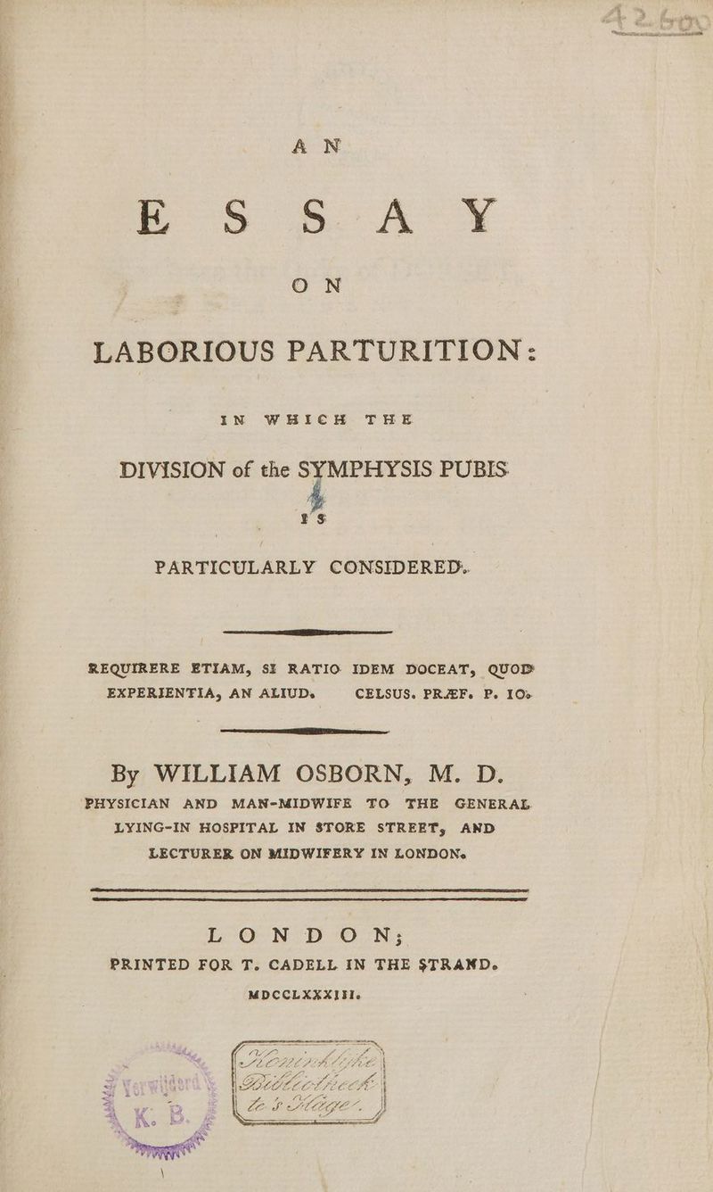 A N eS 6A ¥ O N LABORIOUS PARTURITION: IN WHICH THE DIVISION of the SYMPHYSIS PUBIS 'h ¥ $ PARTICULARLY CONSIDERED. Se epee areca REQUIRERE ETIAM, SI RATIO IDEM DOCEAT, QUOD EXPERIENTIA, AN ALIUD. CELSUS. PREF. P. 100 By WILLIAM OSBORN, M. D. ‘PHYSICIAN AND MAN-MIDWIFE TO THE GENERAL LYING-IN HOSPITAL IN STORE STREET, AND LECTURER ON MIDWIFERY IN LONDON. LON DON; PRINTED FOR T. CADELL IN THE STRAND. MDCCLXXXIFI. _ oor ’ a i eee? Gi hee aks VW Lcdecid = Ze Sf a MGE- ® y/ a ey,