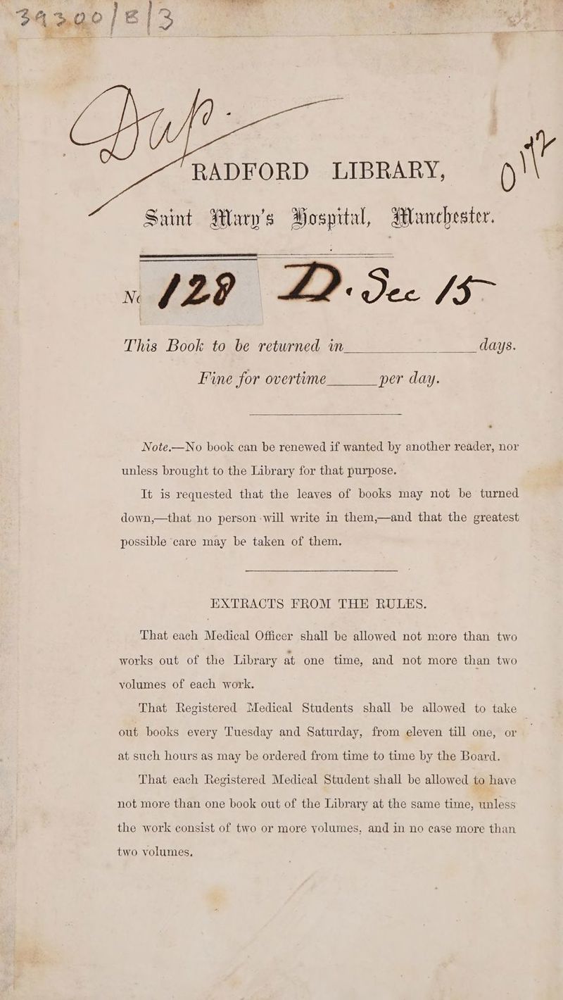 ig RADFORD LIBRARY, | Sunt Wary’s Hospital, Manchester. v 129 DD: See /3> This Book to be returned in days. Fine for overtime per day. Note.—No book can be renewed if wanted by another reader, nor unless brought to the Library for that purpose. It is requested that the leaves of books may not be turned down,—that no person -will write in them,—and that the greatest possible care may be taken of them, EXTRACTS FROM THE RULES. That each Medical Officer shall be allowed not more than two works out of the Library at one time, and not more than two yolumes of each work. That Registered Medical Students shall be allowed to take out books every Tuesday and Saturday, from eleven till one, or at such hours as may be ordered from time to time by the Board. That each Registered Medical Student shall be allowed to have not more than one book out of the Library at the same time, unless the work consist of two or more yolumes, and in no case more than two volumes,