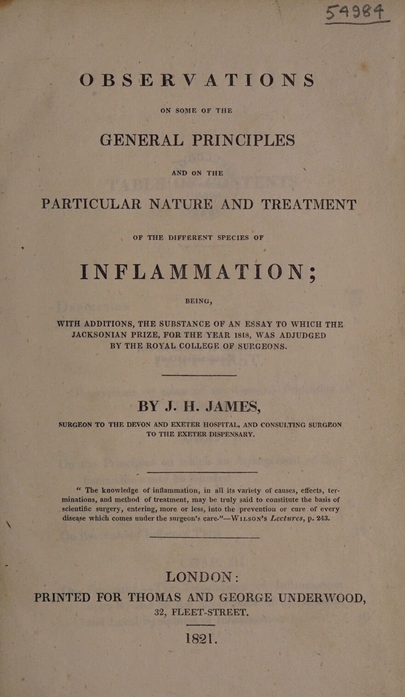 54984 OBSERVATIONS GENERAL PRINCIPLES AND ON THE PARTICULAR NATURE AND TREATMENT OF THE DIFFERENT SPECIES OF INFLAMMATION; BEING, WITH ADDITIONS, THE SUBSTANCE OF AN ESSAY TO WHICH THE JACKSONIAN PRIZE, FOR THE YEAR 1818, WAS ADJUDGED BY THE ROYAL COLLEGE OF SURGEONS. BY J. H. JAMES, SURGEON TO THE DEVON AND EXETER HOSPITAL, AND CONSULTING SURGEON TO THE EXETER DISPENSARY. “« The knowledge of inflammation, in all its variety of causes, effects, ter- minations, and method of treatment, may be truly said to constitute the basis of scientific surgery, entering, more or less, into the prevention or cure of every disease which comes under the surgeon’s care.”—-WiLson’s Lectures, p. 243. LONDON: PRINTED FOR THOMAS AND GEORGE UNDERWOOD, 32, FLEET-STREET, ena ee ee 1821.