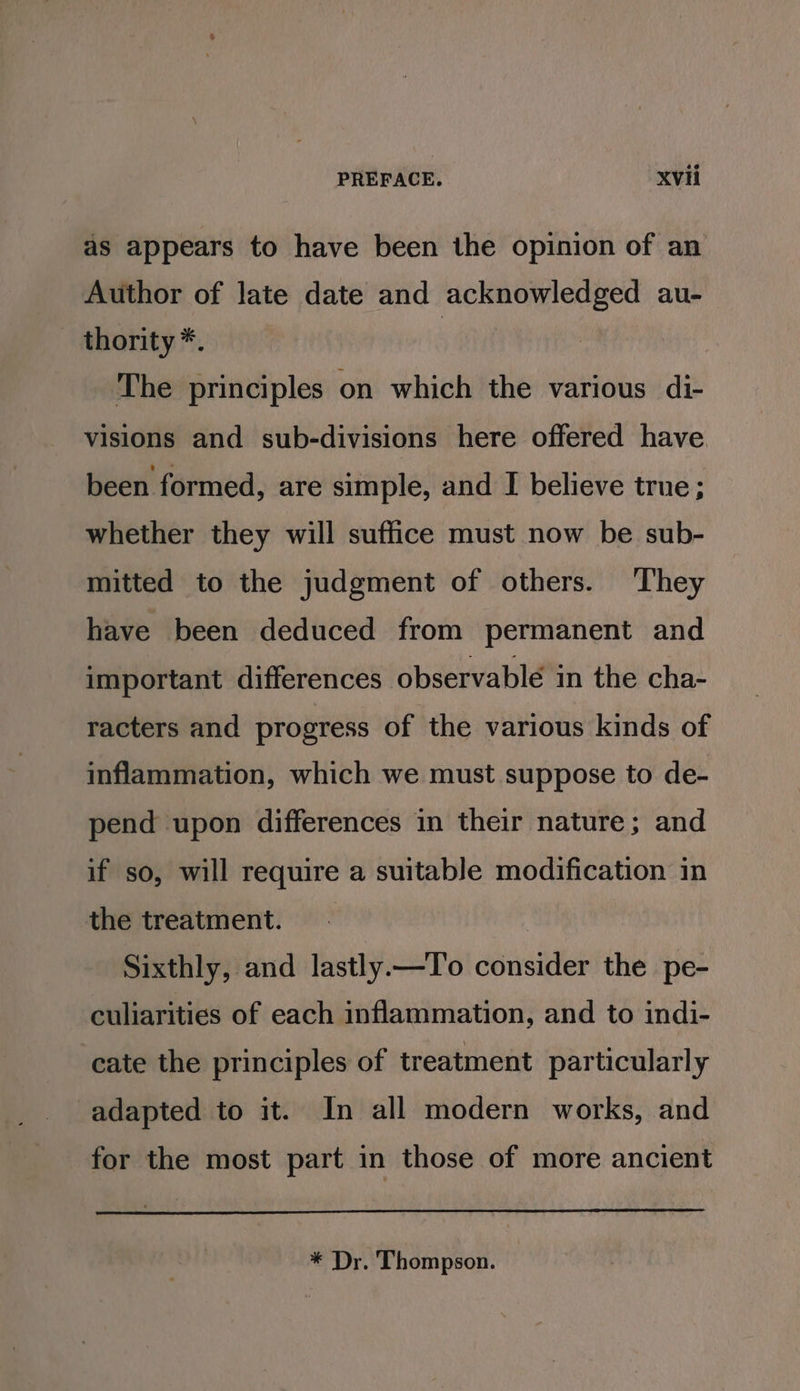 as appears to have been the opinion of an Author of late date and acknowledged au- thority *. | The principles on which the various di- visions and sub-divisions here offered have. been formed, are simple, and I believe true; whether they will suffice must now be sub- mitted to the judgment of others. They have been deduced from permanent and important differences observable in the cha- racters and progress of the various kinds of inflammation, which we must suppose to de- pend upon differences in their nature; and if so, will require a suitable modification in the treatment. - Sixthly, and lastly.—To consider the pe- culiarities of each inflammation, and to indi- cate the principles of treatment particularly adapted to it. In all modern works, and for the most part in those of more ancient * Dr. Thompson.