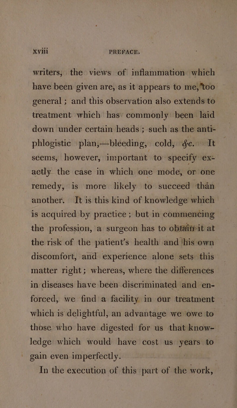 ‘ writers, the views of inflammation which have been given are, as it appears to me, too general ; and this observation also extends to treatment which has’ commonly been laid down under certain heads ; such as the anti- phlogistic plan,—bleeding, cold, gc. It seems, however, important. to specify ex- actly the case in which one mode, or one remedy, is more likely to succeed than another. It is this kind of knowledge which is acquired by practice ; but in commencing ~ the profession, a surgeon has to obtaifpit at the risk of the patient’s health and ‘his own discomfort, and experience alone sets. this matter right; whereas, where the differences in diseases have been discriminated and en- forced, we find a facility in our treatment — which is delightful, an advantaye we owe to those who have digested for us that know- ledge which would have cost us years to’ gain even imperfectly. In the execution of this part of the work,