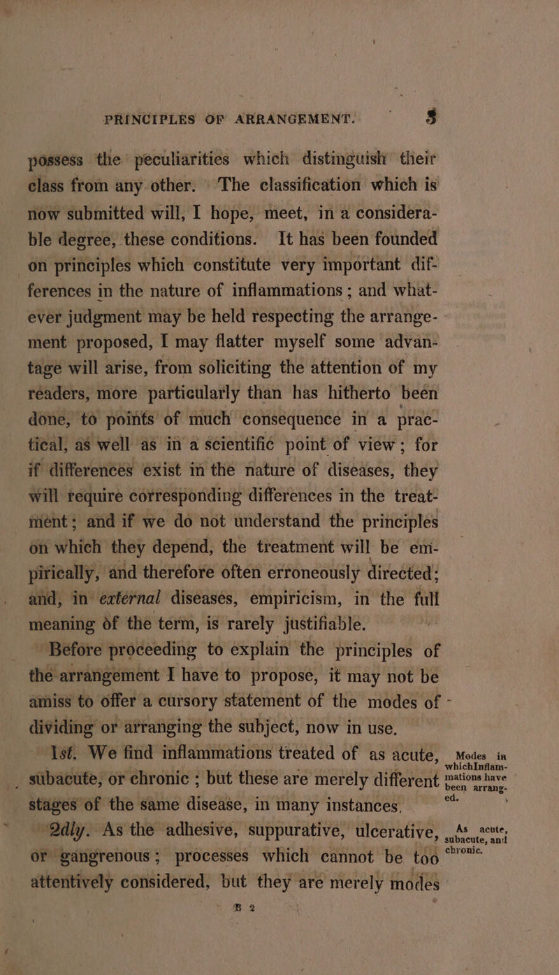 possess the peculiarities which distinguish their class from any other. The classification which is now submitted will, 1 hope, meet, in a considera- ble degree, these conditions. It has been founded on principles which constitute very important dif- ferences in the nature of inflammations ; and what- ever judgment may be held respecting the arrange- ment proposed, I may flatter myself some advan- tage will arise, from soliciting the attention of my réaders, more particularly than has hitherto been done, to points’ of much consequence in a prac- tical, as well as in a scientific point of view; for if differences exist in the nature of diseases, they will require corresponding differences in the treat- meént; and if we do not understand the principles on which they depend, the treatment will be em- pirically, and therefore often erroneously directed: and, in extérnal diseases, empiricism, in the full meaning of the term, is rarely justifiable. Before proceeding to explain the principles of the arrangement I have to propose, it may not be amiss to offer a cursory statement of the modes of - dividing or arranging the subject, now in use, Ist. We find inflammations treated of as acute, Modes in _ subacute, or chronic ; but these are merely different ations have stages of the same disease, in many instances. ' Qdly. As the adhesive, suppurative, ulcerative, “i a og or gangrenous; processes which cannot be too “”” attentively considered, but they are mer ely modes. NAB.