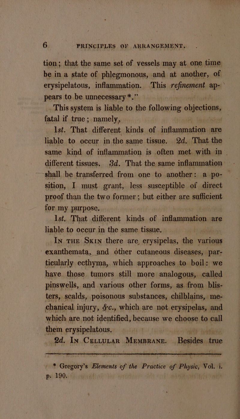 tion; that the same set of vessels may at one time be in a state of phlegmonous, and at another, of erysipelatous, inflammation. This refinement ap- ‘ pears to be unnecessary *.” F _. This system is liable to the following selina fatal if true ; namely, sia Ist. That different kinds of inflammation are liable to occur in the same tissue. 2d. That the same kind of inflammation is .often met with in — different tissues. 3d. That the same inflammation shall. be transferred from one to another: a po- — sition, I must grant, less susceptible of direct proof than the two former ; but either are sufficient for my purpose. Ist. That different kinds of inflammation are liable to occur in the same tissue. In tue Sxrn there are, erysipelas, the various 'exanthemata, and other cutaneous diseases, par- ticularly ecthyma, which approaches to boil: we have. those tumors still more analogous, called pinswells, and various other forms, as from. blis- ters, scalds, poisonous substances, chilblains, me- chanical injury, &c., which are not erysipelas, and which are not identified, because we choose to call them erysipelatous. Ae hat 2d. In CeLttuLaR MemBrane. _ Besides true