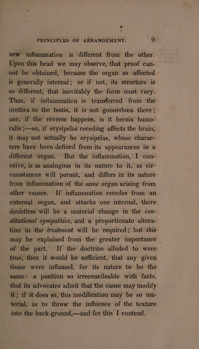 e é PRINCIPLES OF ARRANGEMENT. 9 new inflammation is different from the other. Upon this head we may observe, that proof can- not be obtained, because the organ so affected is generally internal; or if not, its structure is so different, that inevitably the form must vary. Thus, if inflammation is transferred from the urethra to the testis, it is not gonorrhea there; nor, if the reverse happens, is it hernia humo- ralis :—s0, if erysipelas receding affects the brain, it may not actually be erysipelas, whose charac- ters have been defined from its appearances in a different organ. But the inflammation, I con- ceive, is as analogous in its nature to it, as cir- cumstances will permit, and differs in its nature from inflammation of the same organ arising from other causes. If inflammation recedes from an external organ, and attacks one internal, there doubtless will be a material change in the con- stitutional sympathies, and a proportionate altera- tion in the treatment will be required; but this may be explained from the greater importance _ of the part. If the doctrine alluded to were true, then it would be sufficient, that any given tissue were inflamed, for its nature to be the . Same: a position so irreconcileable with facts, that its advocates admit that the cause may modify: it; if it does so, this modification may be so ma- terial, as to throw the infltence of the texture into the back-ground,—and for this I contend.