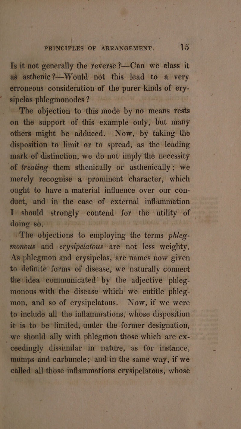 Is it not generally the reverse ?—Can we class it as asthenic?—Would not this lead to a very erroneous consideration of the purer kinds of ery- sipelas phlegmonodes ? The objection to this mode by no means rests on the support of this example only, but many others might be adduced. Now, by taking the disposition to limit or to spread, as the leading mark of distinction, we do not imply the necessity of treating them sthenically or asthenically; we merely recognise a prominent character, which ought to have a material influence over our con- duct, and’ in the case of external inflammation I should strongly contend for the sian of doing so. | +The: objections to employing the terms phleg- monous and erysipelatous’ are not less weighty. As phlegmon and erysipelas, are names now given to definite forms of disease, we naturally connect the: idea communicated by the adjective phieg- monous With the disease which we entitle phleg- mon, and so of erysipelatous. Now, if we were to include all the inflammations, whose disposition it is to be limited, under the former designation, _we should ally with phlegmon those which are ex- ceedingly dissimilar in nature, as for instance, mumps and carbuncle; and in the same way, if we called all those inflammations erysipelatous, whose —