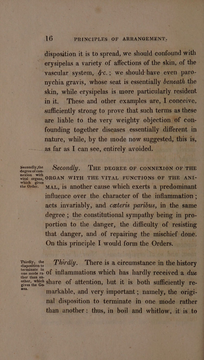 disposition it is to spread, we should confound with erysipelas a variety of affections of the skin, of the vascular system, g-c.; we should-have even paro- nychia gravis, whose seat is essentially beneath the skin, while erysipelas is more particularly resident in it. These and other examples are, I conceive, sufficiently strong to prove that such terms as these are liable to the very weighty objection of con- founding together diseases essentially different in nature, while, by the mode now suggested, this is, as far as I can see, entirely avoided. Secondlythe Secondly. THE DEGREE OF CONNEXION OF THE degree of con- mexion with vital organs, ORGAN WITH THE VITAL FUNCTIONS OF THE ANI- the Order. MAL, is another cause which exerts a predominant influence over the character of the inflammation; acts invariably, and ceteris paribus, in the same degree ; the. constitutional sympathy being in pro- portion to the danger, the difficulty of resisting — that danger, and of repairing the mischief done. On this principle I would form the Orders. Thirdly, the Thirdly. There is a circumstance in the history disposition to , t t ‘ ; ; ’ one mode ra Of inflammations which has hardly received a due ther than an- Ginette Ge Share of attention, but it is both sufficiently re- py markable, and very important ; namely, the origi- nal disposition to terminate in one mode rather than another: thus, in boil and whitlow, it is to