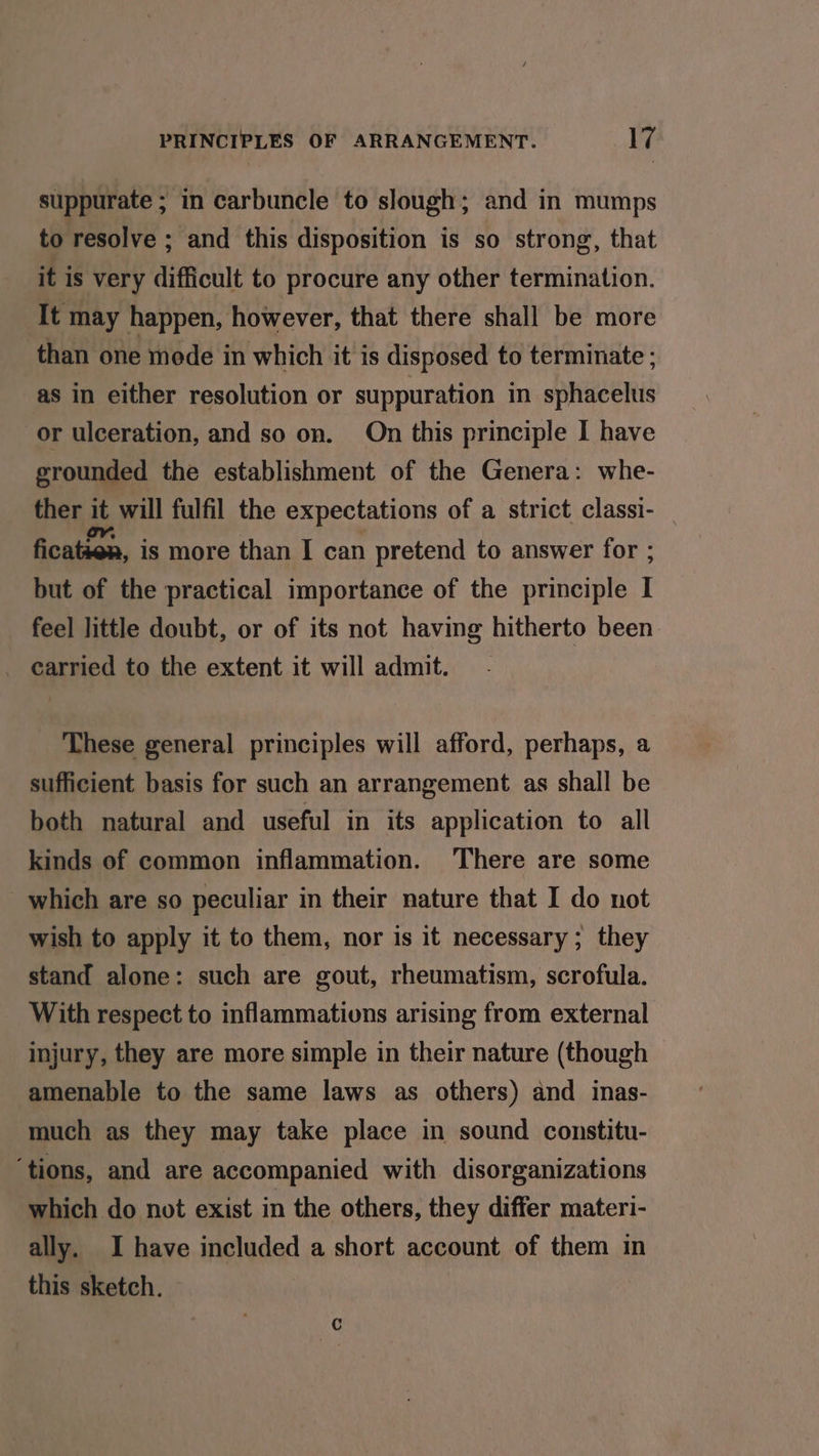 suppurate ; in carbuncle to slough; and in mumps to resolve ; and this disposition is so strong, that it is very difficult to procure any other termination. It may happen, however, that there shall be more than one mede in which it is disposed to terminate ; as in either resolution or suppuration in sphacelus or ulceration, and so on. On this principle I have grounded the establishment of the Genera: whe- ther it will fulfil the expectations of a strict classi- fication, is more than I can pretend to answer for ; but of the practical importance of the principle I feel little doubt, or of its not having hitherto been _ carried to the extent it will admit. These general principles will afford, perhaps, a sufficient basis for such an arrangement as shall be both natural and useful in its application to all kinds of common inflammation. There are some which are so peculiar in their nature that I do not wish to apply it to them, nor is it necessary; they stand alone: such are gout, rheumatism, scrofula. With respect to inflammativns arising from external injury, they are more simple in their nature (though amenable to the same laws as others) and inas- much as they may take place in sound constitu- ‘tions, and are accompanied with disorganizations which do not exist in the others, they differ materi- ally. I have included a short account of them in this sketch.