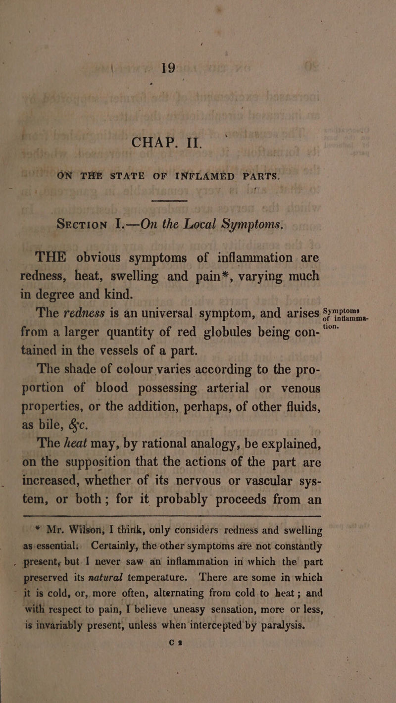CHAP. ITI. ON THE STATE OF INFLAMED PARTS. Section I.—On the Local Symptoms, THE obvious symptoms of inflammation are redness, heat, swelling and pain*, varying much in degree and kind. The redness is an universal symptom, and arises from a larger quantity of red globules being con- tained in the vessels of a part. The shade of colour varies according to the pro- portion of blood possessing arterial or venous properties, or the addition, perhaps, of other fluids, as bile, &c. The heat may, by rational analogy, be explained, on the supposition that the actions of the part are increased, whether of its nervous or vascular sys- tem, or both; for it probably proceeds from an * Mr. Wilson, I think, only considers redness and swelling as essential: Certainly, the other symptoms are not constantly , Present, but I never saw an inflammation in which the part preserved its natural temperature. There are some in which ' it is cold, or, more often, alternating from cold.to heat ; and with respect to pain, I believe uneasy sensation, more or less, is invariably present, unless when intercepted by paralysis. C2 Symptoms of inflamma- tion.