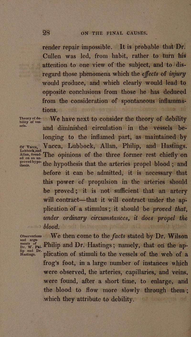 render repair impossible. It is probable’ that‘Dr. Cullen was led, from habit, rather to turn his attention to one view of 'the subject, and ’to: dis- regard those phenomena which the effects of injury would produce, ‘and which clearly ‘would lead to opposite conclusions from those he has deduced — from the consideration of : sanveaaitico” sialic tions. | Te Theory of de We have next to consider the tweory of debility and diminished circulation in the vessels’ ‘be- longing to the inflamed part, as maintained’ by of Vacca, Wacca, Lubbock, Allan, Philip, and’ Hastings. Lubbock, and Allan, fond- The opinions of the three former rest chiefly'on ed on an un- proved hypo- res the hypothesis that the arteries propel blood ;’ and before it can be admitted, it is necessary that this power of propulsion in the arteries ‘should be proved; it is not sufficient that an artery will contract—that it will contract under the ‘ap- plication of a stimulus; it should be proved ‘that, under ordinary circumstances, wt does ve the blood. Observations We then come to the facts wdted uy Dr. Wilson an ments am Philip and Dr. Hastings; namely, that on the ap- Hastings. plication of stimuli to ‘the vessels of the web of a frog’s foot, in a large number of instances which were observed, the arteries, capillaries, and veins, were found, after a short time, to enlarge, and the blood to flow more slowly tepeeir them ; which they attribute to debility.