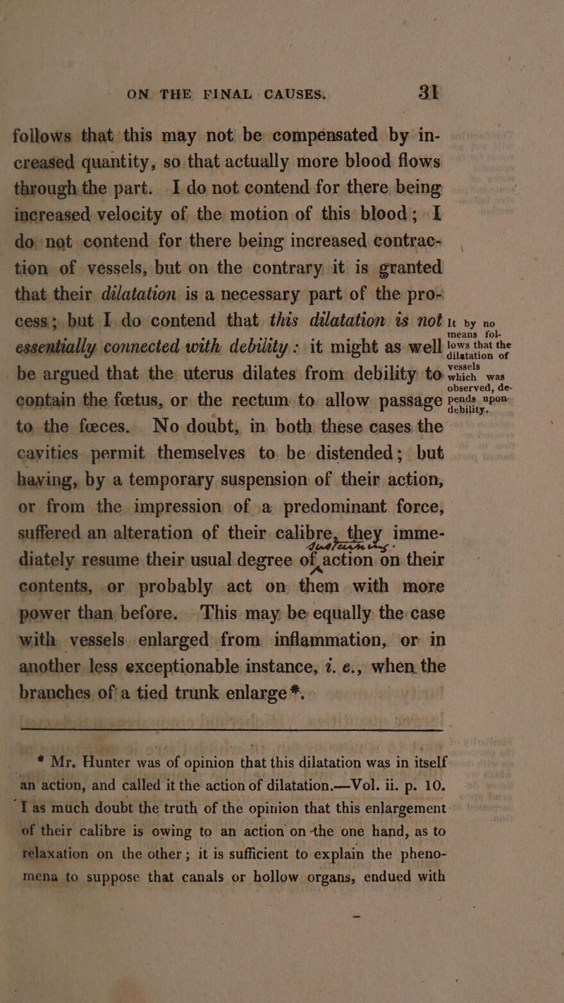 follows that this may not be compensated by in- creased quantity, so that actually more blood flows through the part. I do not contend for there, being increased velocity of the motion of this blood; I do not contend for there being increased contrac- tion of vessels, but on the contrary it is granted that their dilatation is a necessary part of the pro- cess; but I. do contend that this dilatation is not vy no means fol- essentially connected with debility: it might as well lows that the dilatation of be argued that the uterus dilates from debility to whicn which was observed, de- contain the foetus, or the rectum: to, allow passage Pena, ABR to the feeces. No doubt, in. both these cases: the cavities. permit themselves to. be distended; but having, by a temporary suspension of their action, or from the impression of .a predominant force, suffered an-alteration of their calibre, they imme- diately resume their usual degree of action on their contents, or probably act on them with more power than before. This may, be equally the case with vessels enlarged from inflammation, or in another less exceptionable instance, 7. e., when the branches of'a tied trunk enlarge *. -* Mr. Hunter was of opinion that this dilatation was in itself an ‘action, and called it the action of dilatation. —Vol. ii. p- 10. “Tas much doubt the truth of the opinion that this enlargement of their calibre is owing to an action on the one hand, as to telaxation on the other ; it is sufficient to explain the pheno- mena to suppose that canals or hollow organs, endued with oe