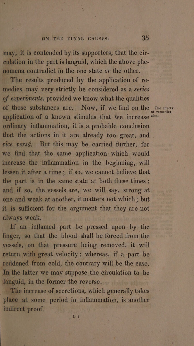 | : : ON THE FINAL CAUSES. ou may, it is contended by its supporters, that the cir- culation in the part is languid, which the above phe- nomena contradict in the one state or the other. The results produced by the application of re- medies may very strictly be considered as a series of experiments, provided we know what the qualities of those substances are. Now, if we find on the ae nne effects application of a known stimulus that ‘ve increase ** ordinary inflammation, it is a probable conclusion that the actions in it are already too great, and | vice versd. But this may be carried further, for we find that the same application which would increase the inflammation in the beginning, will lessen it after a time; if so, we cannot believe that the part is in the same state at both these times ; and if so, the vessels are, we will say, strong at one and weak at another, it matters not which ; but it is sufficient for the argument that they are not always weak. If an inflamed part be pressed upon by the finger, so that the blood shall be forced from the vessels, on that pressure being removed, it will return with great velocity; whereas, if a part be reddened from cold, the contrary will be the case. In the latter we may suppose the circulation to be | languid, in the former the reverse. The increase of secretions, which generally takes place at some period in inflammation, is another indirect proof. D2