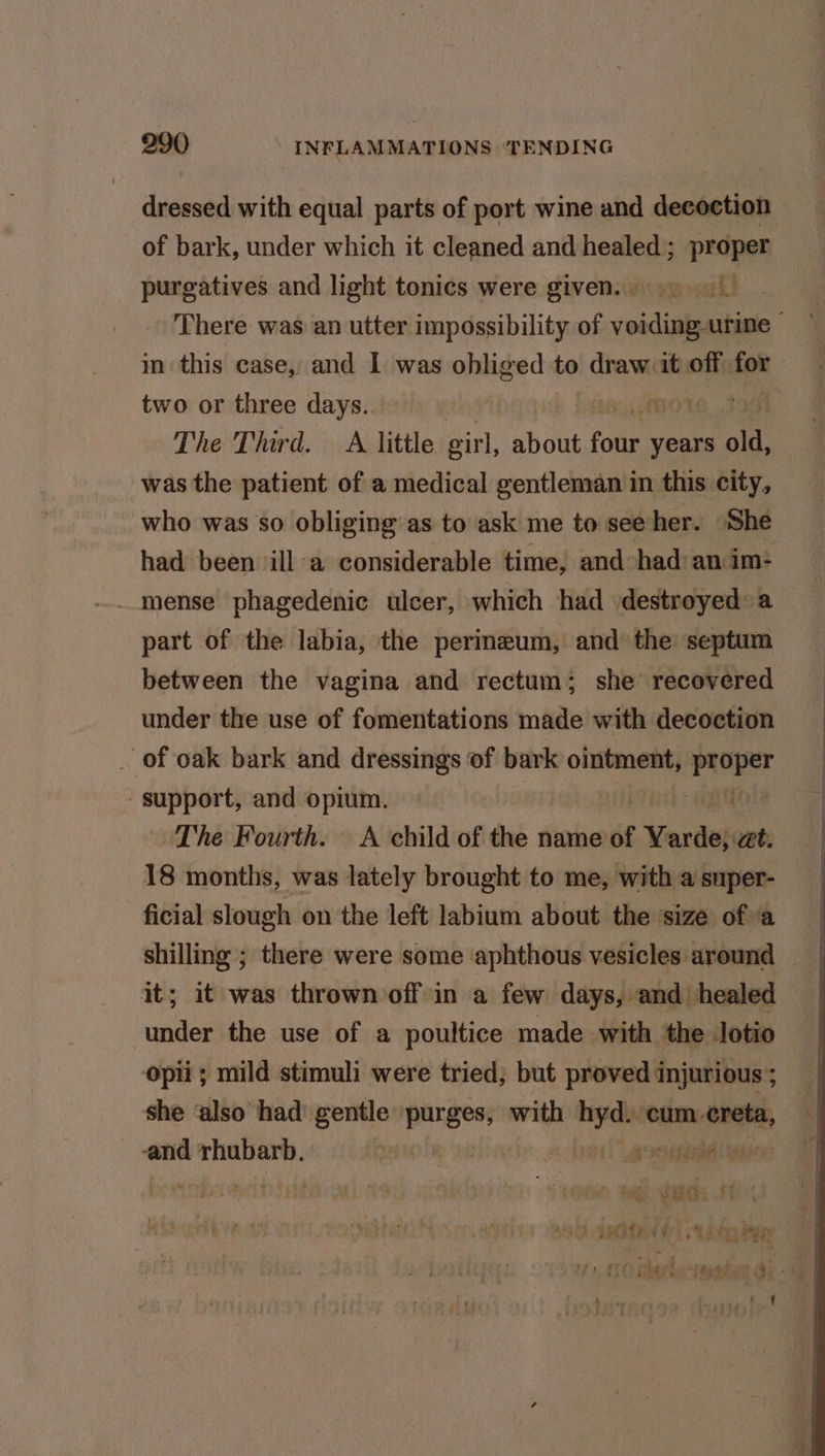 dressed with equal parts of port wine and decoction of bark, under which it cleaned and healed; proper purgatives and light tonics were given...) | There was an utter impossibility of voiding-urine — m this case, and 1 was obliged to draw it off for two or three days. The Third. A little eirl, abdlié Fonts years old, was the patient of a medical gentleman in this city, who was so obliging as to ask me to see her. She had been ill a considerable time, and had: an im- mense phagedenic ulcer, which had destroyed a part of the labia, the perineum, and the septum between the vagina and rectum; she recovered under the use of fomentations made with decoction _ of oak bark and dressings of bark ointment, proper support, and opium. if The Fourth. <A child of the name of Varde, zt. 18 months, was lately brought to me, with a super- ficial slough on the left labium about the size ofa it; it was thrown off in a few days, and healed under the use of a poultice made with the Jotio opii ; mild stimuli were tried; but proved injurious’; she ‘also had' gentle purges, with cr: ‘cum creta, and rhubarb. a: %