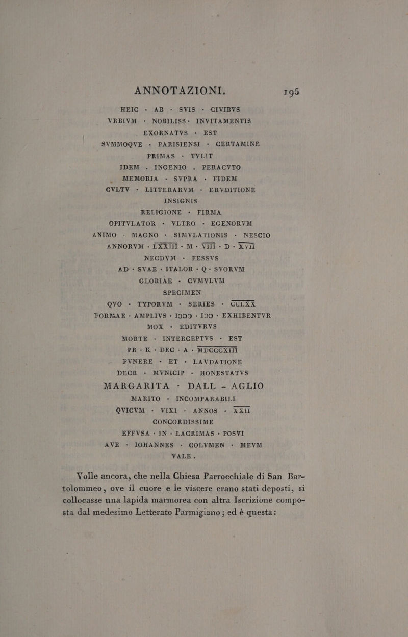 HEIC » AB - SVIS - CIVIBVS VRBIVM - NOBILISS- INVITAMENTIS EXORNATVS - EST SVMMOQVE - PARISIENSI - CERTAMINE PRIMAS - TVLIT IDEM . INGENIO . PERACVTO MEMORIA - SVPRA - FIDEM CVLTV - LITTERARVM - ERVDITIONE INSIGNIS RELIGIONE - FIRMA OPITVLATOR - VLTRO - EGENORVM ANIMO - MAGNO - SIMVLATIONIS - NESCIO ANNORVM - LXXill - M- Vili - D- Xvili NECDVM - FESSVS AD - SVAE » ITALOR - Q - SVORVM GLORIAE - CVMVLYM SPECIMEN QVO *- TYPORVM - SERIES - CCLXX FORMAE - AMPLIVS - 1999 « 109 - EXHIBENTVR MOX - EDITVRVS MORTE - INTERCEPTVS » EST PR - K - DEC - A - MDCCCXIIÌ FVNERE - ET - LAVDATIONE DECR - MVNICIP - HONESTATVS MARGARITA - DALL - AGLIO MARITO - INCOMPARABILI QVICVM - VIXI - ANNOS - XXil CONCORDISSIME EFFVSA - IN - LACRIMAS - POSVI AVE - IOHANNES - COLVMEN - MEVM VALE. Volle ancora, che nella Chiesa Parrocchiale di San Bar- tolommeo, ove il cuore e le viscere erano stati deposti, si collocasse una lapida marmorea con altra Iscrizione compo- sta dal medesimo Letterato Parmigiano; ed è questa: