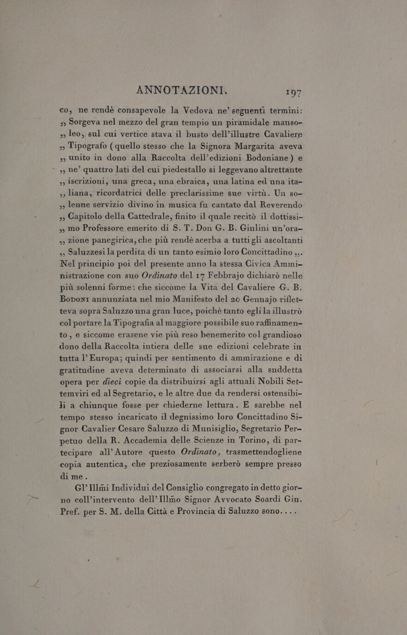 co, ne rendè consapevole la Vedova ne’ seguentì termini: »» Sorgeva nel mezzo del gran tempio un piramidale manso» 3&gt; leo, sul cui vertice stava il busto dell’illustre Cavaliere &gt;» Tipografo (quello stesso che la Signora Margarita aveva sy) unito in dono alla Raccolta dell’edizioni Bodoniane) e “ », ne’ quattro lati del cui piedestallo si leggevano altrettante s, iscrizioni, una greca, una ebraica, una latina ed una ita- ,, liana, ricordatrici delle preclarissime sue virtù. Un so- », lenne servizio divino in musica fu cantato dal Reverendo 3) Capitolo della Cattedrale, finito il quale recitò il dottissi-. ,) mo Professore emerito di S. T. Don G. B. Giulini un’ora- s) zione panegirica, che più rendè acerba a tutti gli ascoltanti »» Saluzzesi la perdita di un tanto esimio loro Concittadino ,,. Nel principio poi del presente anno la stessa Civica Ammi- nistrazione con suo Ordinato del 17 Febbrajo dichiarò nelle più solenni forme: che siccome la Vita del Cavaliere &amp;. B. Boponr annunziata nel mio Manifesto del 20 Gennajo riflet- teva sopra Saluzzo una gran luce, poichè tanto egli la illustrò col portare la Tipografia al maggiore possibile suo raffinamen- to, e siccome erasene vie più reso benemerito col grandioso dono della Raccolta intiera delle sue edizioni celebrate in tutta l’ Europa; quindi per sentimento di ammirazione e di gratitudine aveva determinato di associarsi alla suddetta opera per dieci copie da distribuirsi agli attuali Nobili Set- temviri ed al Segretario, e le altre due da rendersi ostensibi- Ji a chiunque fosse per chiederne lettura. E sarebbe nel tempo stesso incaricato il degnissimo loro Concittadino Si- gnor Cavalier Cesare Saluzzo di Munisiglio, Segretario Per- petuo della R. Accademia delle Scienze in Torino, di par- tecipare all’ Autore questo Ordinato, trasmettendogliene copia autentica, che preziosamente serberò sempre presso di me . G1’Illmi Individui del Consiglio congregato in detto gior no coll’intervento dell’ Illmo Signor Avvocato Soardi Giu. Pref. per S. M. della Città e Provincia di Saluzzo sono. ...