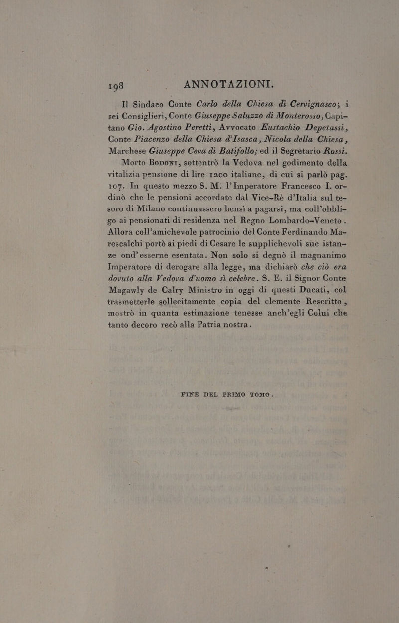 Il Sindaco Conte Carlo della Chiesa di Cervignasco; i sei Consiglieri, Conte Giuseppe Saluzzo di Monterosso, Gapi= tano Gio. Agostino Peretti, Avvocato Eustachio Depetassi, Conte Piacenzo della Chiesa d’Isasca, Nicola della Chiesa, Marchese Giuseppe Ceva di Batifollo; ed il Segretario Rossi. Morto Boponi, sottentrò la Vedova nel godimento della vitalizia pensione di lire 1200 italiane, di cui si parlò pag. 107. In questo mezzo S. M. l’Imperatore Francesco I. or- dinò che le pensioni accordate dal Vice-Rè d’Italia sul te- soro di Milano continuassero bensì a pagarsi, ma coll’obbli- go ai pensionati di residenza nel Regno Lombardo=Veneto . Allora coll’amichevole patrocinio del Conte Ferdinando Ma- rescalchi portò ai piedi di Cesare le supplichevoli sue istan- ze ond’esserne esentata. Non solo si degnò il magnanimo Imperatore di derogare alla legge, ma dichiarò che ciò era dovuto alla Vedova d'uomo sì celebre. S. E. il Signor Conte Magawly de Calry Ministro in oggi di questi Ducati, col trasmetterle sollecitamente copia del clemente Reseritto, mostrò in quanta estimazione tenesse anch’egli Colui che tanto decoro recò alla Patria nostra. FINE DEL PRIMO TOMO.