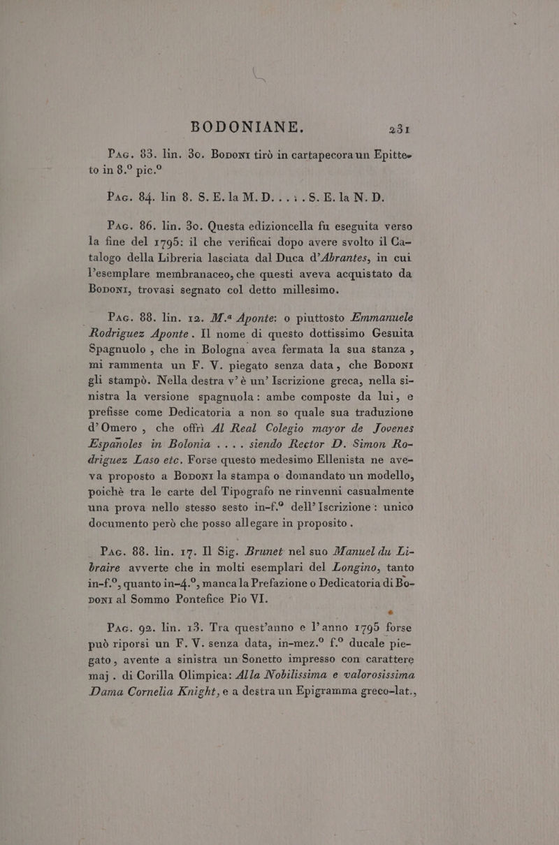Pac. 83. lin. 30. Boponi tirò in cartapecora un Epitte» to in 8.° pic.® Pac. 84. lin 8. S.E.laM.D...;.S.E.la N.D. Pac. 86. lin. 30. Questa edizioncella fu eseguita verso la fine del 1795: il che verificai dopo avere svolto il Ca- talogo della Libreria lasciata dal Duca d’Abrantes, in cui l’esemplare membranaceo, che questi aveva acquistato da Bononi, trovasi segnato col detto millesimo. | Pac. 88. lin. 19. M.4 Aponte: o piuttosto Emmanuele Rodriguez Aponte. Il nome di questo dottissimo Gesuita Spagnuolo , che in Bologna avea fermata la sua stanza , mi rammenta un F. V. piegato senza data, che Boponi gli stampò. Nella destra v’ è un’ Iscrizione greca, nella si- nistra la versione spagnuola: ambe composte da lui, e prefisse come Dedicatoria a non so quale sua traduzione d’Omero , che offrì Al Real Colegio mayor de Jovenes Espanoles in Bolonia .... siendo Reetor D. Simon Ro- driguez Laso etc. Forse questo medesimo Ellenista ne ave- va proposto a Boponi la stampa o domandato un modello, poichè tra le carte del Tipografo ne rinvenni casualmente una prova nello stesso sesto in-f.° dell’ Iscrizione: unico documento però che posso allegare in proposito . Pac. 88. lin. 17. Il Sig. Brunet nel suo Manuel du Li- braire avverte che in molti esemplari del Longino, tanto in-f.°, quanto in-4.°, manca la Prefazione o Dedicatoria di Bo- ponI al Sommo Pontefice Pio VI. ES Pac. 92. lin. 13. Tra quest'anno e l’anno 1799 forse può riporsi un F. V. senza data, in-mez.° f.° ducale pie- gato, avente a sinistra un Sonetto impresso con carattere maj. di Corilla Olimpica: Alla Nobilissima e valorosissima Dama Cornelia Knight, e a destra un Epigramma greco-lat.,