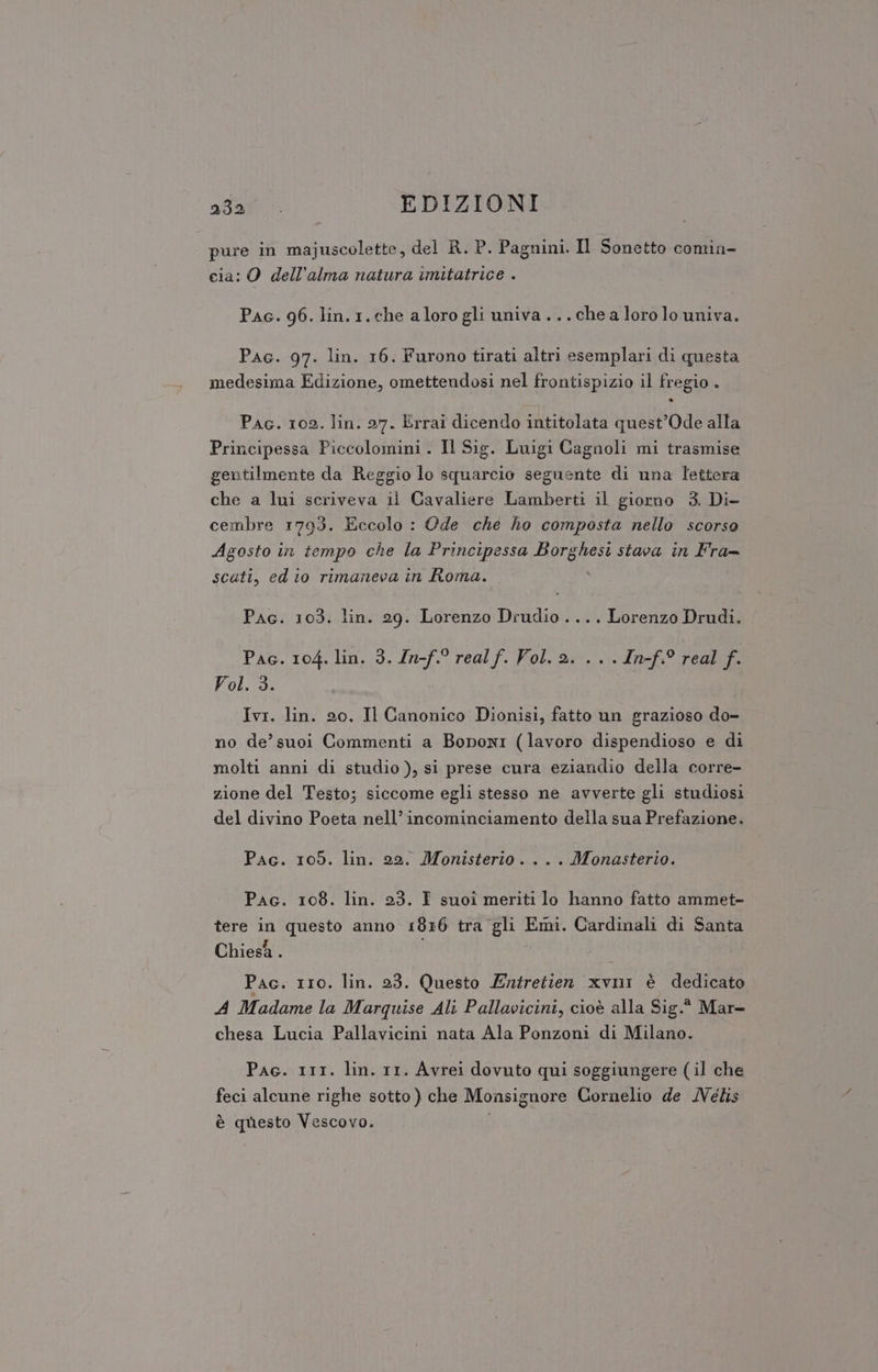 pure in majuscolette, del R. P. Pagnini. Il Sonetto comin- cia: O dell’alma natura imitatrice . Pac. 96. lin.1.che aloro gli univa... che a loro lo univa. Pac. 97. lin. 16. Furono tirati altri esemplari di questa medesima Edizione, omettendosi nel frontispizio il fregio . Pac. 102. lin. 27. Errai dicendo intitolata quest’Ode alla Principessa Piccolomini. Il Sig. Luigi Cagnoli mi trasmise gentilmente da Reggio lo squarcio seguente di una lettera che a lui scriveva il Cavaliere Lamberti il giorno 3. Di- cembre 1793. Eccolo : Ode che ho composta nello scorso Agosto in tempo che la Principessa Borghesi stava in Fra= scati, ed io rimaneva in Roma. \ Pac. 103. lin. 29. Lorenzo Drudio.... Lorenzo Drudi. Pac. 104. lin. 3. In- ei Vol. 2... .In-f.° real f. Vol. 3. Ivi. lin. 20, Il Canonico Dionisi, fatto un grazioso do- no de’ suoi Commenti a Boponi (lavoro dispendioso e di molti anni di studio ), si prese cura eziandio della corre- zione del Testo; siccome egli stesso ne avverte gli studiosi del divino Poeta nell’incominciamento della sua Prefazione. Pac. 105. lin. 22. Monisterio . . . . Monasterio. Pac. 108. lin. 23. I suoi meriti lo hanno fatto ammet- tere in questo anno 1816 tra gli SIR Cardinali di Santa Chiesa . Pac. r1o. lin. 23. Questo Entretien xvni è dedicato A Madame la Marquise Ali Pallavicini, cioè alla Sig. Mar- chesa Lucia Pallavicini nata Ala Ponzoni di Milano. Pac. 111. lin. 11. Avrei dovuto qui soggiungere (il che feci alcune righe sotto ) che Monsignore Cornelio de Melis è questo Vescovo.