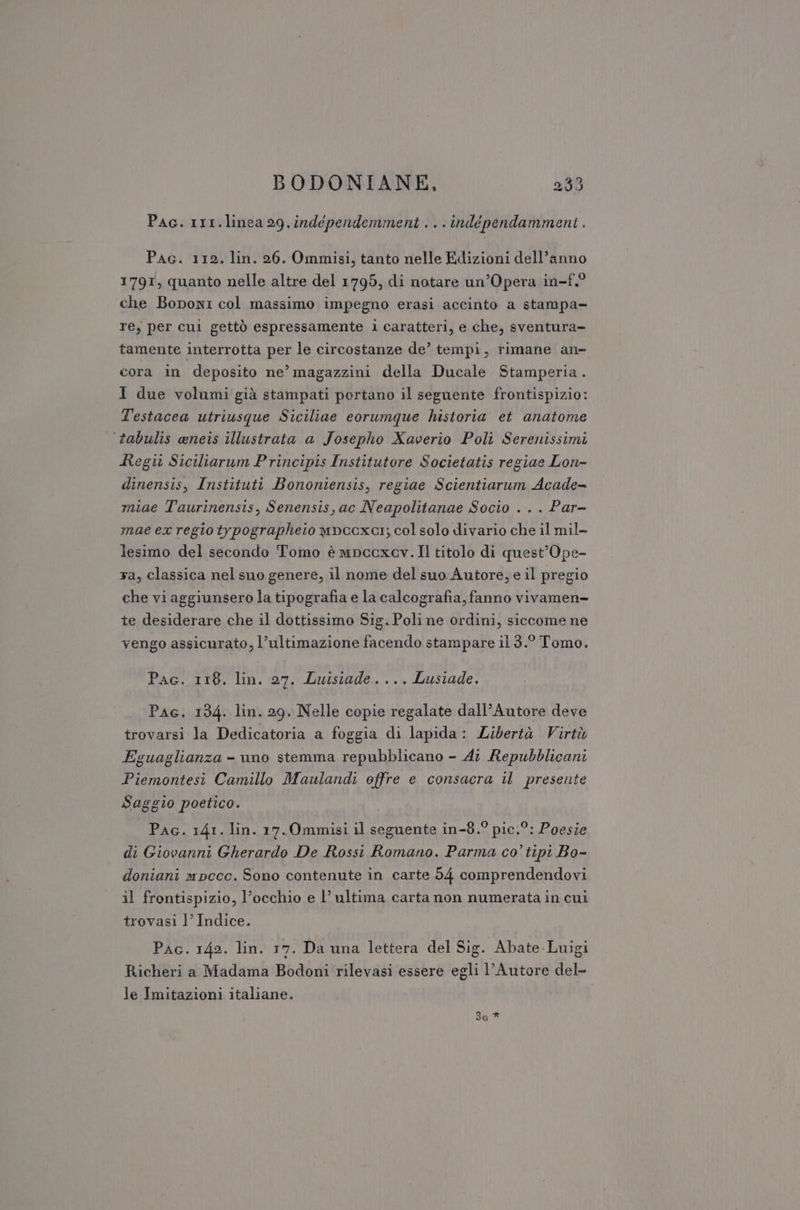 Pac. rr1.linea 29.indépendemment ...indépendamment . Pac. 112, lin. 26. Ommisi, tanto nelle Edizioni dell’anno 1791, quanto nelle altre del 1795, di notare un’Opera in-f.° che Boponi col massimo impegno erasi accinto a stampa= re, per cui gettò espressamente i caratteri, e che, sventura- tamente interrotta per le circostanze de’ tempi, rimane an» cora in deposito ne’ magazzini della Ducale Stamperia. I due volumi già stampati portano il seguente frontispizio: Testacea utriusque Siciliae eorumque historia et anatome ‘tabulis aneis illustrata a Josepho Xaverio Poli Serenissimi Regi Siciltarum Principis Institutore Societatis regiae Lon- dinensis, Instituti Bononiensis, regiae Scientiarum Acade= miae Taurinensis, Senensis, ac Neapolitanae Socio . . . Par- mae ex regio trpographeto wpecxar; col solo divario che il mil- lesimo del secondo Tomo è mpcoxav. Il titolo di quest’Ope- ra, classica nel suo genere, il nome del suo Autore, e il pregio che vi aggiunsero la tipografia e la calcografia, fanno vivamen- te desiderare che il dottissimo Sig. Poli ne ordini, siccome ne vengo assicurato, l’ultimazione facendo stampare il 3.° Tomo. Pac. 118, lin. 27. Luisiade.... Lusiade. Pac. 134. lin. 29. Nelle copie regalate dall’Autore deve trovarsi la Dedicatoria a foggia di lapida: Libertà Virtù Eguaglianza - uno stemma repubblicano - 41 Repubblicani Piemontesi Camillo Maulandi offre e consacra il presente Saggio poetico. Pac. 141. lin. 17.Ommisi il seguente in-8.° pic.°: Poesie di Giovanni Gherardo De Rossi Romano. Parma co’ tipi Bo- doniani mpccc. Sono contenute in carte 54 comprendendovi il frontispizio, l’occhio e l’ ultima carta non numerata in cui trovasi 1’ Indice. Pac. 142. lin. 17. Da una lettera del Sig. Abate:Luigi Richeri a Madama Bodoni rilevasi essere egli l'Autore del- le Imitazioni italiane.