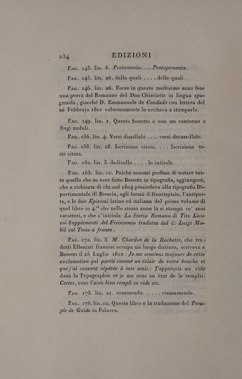 Pac. 143. lin. 6. Protomenia. ... Protopemenia. Pac. 145. lin. 26. della quali . .. . delle quali. Pac. 146. lin. 26. Forse in questo medesimo anno fece una prova del Romanzo del Don Chisciotte in lingua spa- gnuola , giacchè D. Emmanuele de Condado con lettera del 29 Febbrajo 1801 calorosamente lo eccitava a stamparlo. Pac. 149. lin. 1. Questo Sonetto è con un contorno a fregi mobili. Pac. 156. lin. 4. Versi dissillabi .... versi decassillabi. Pac. 158. lin. 28. Iscrizione citata. ... Iscrizione te- stè citata. Pac. 162. lin. 3. dedicollo . . . . lo intitolò. Pac. 163. lin. 10. Poichè sonomi prefisso di notare tut- to quello che so aver fatto Boponi in tipografia, aggiungerò, che a richiesta di chi nel 1804 presiedeva alla tipografia Di- partimentale di Brescia, egli formò il frontispizio, l’antipor= ta, e le due Epitomi latina ed italiana del primo volume di quel libro in 4.° che nello stesso anno là si stampò co’ suoi caratteri, e che s’intitola: La Storia Romana di Tito Livio cot Supplementi del Freinsemio tradotta dal C. Luigi Ma- bil col Testo a fronte. Pac. 172. lin. 3. M. Chardon de la Rochette, che tra i dotti Ellenisti francesi occupa un luogo distinto, scriveva a Bononi il 25 Luglio 1812 : Je me souviens toujours de cette exclamation qui partit comme un éclair de votre bouche et que j'ai souvent répétée dà mes amis: Yappercois un vide dans la Typographie et je me sens en état de le PEDPIL, Certes, vous l’avez bien rempli ce vide etc. Pig. iV9. din Dr, A ICRA n . «++, Tiassumendo . Pac. 176.lin.12. Questo libro è la traduzione del Tem- ple de Gnide in Polacco.