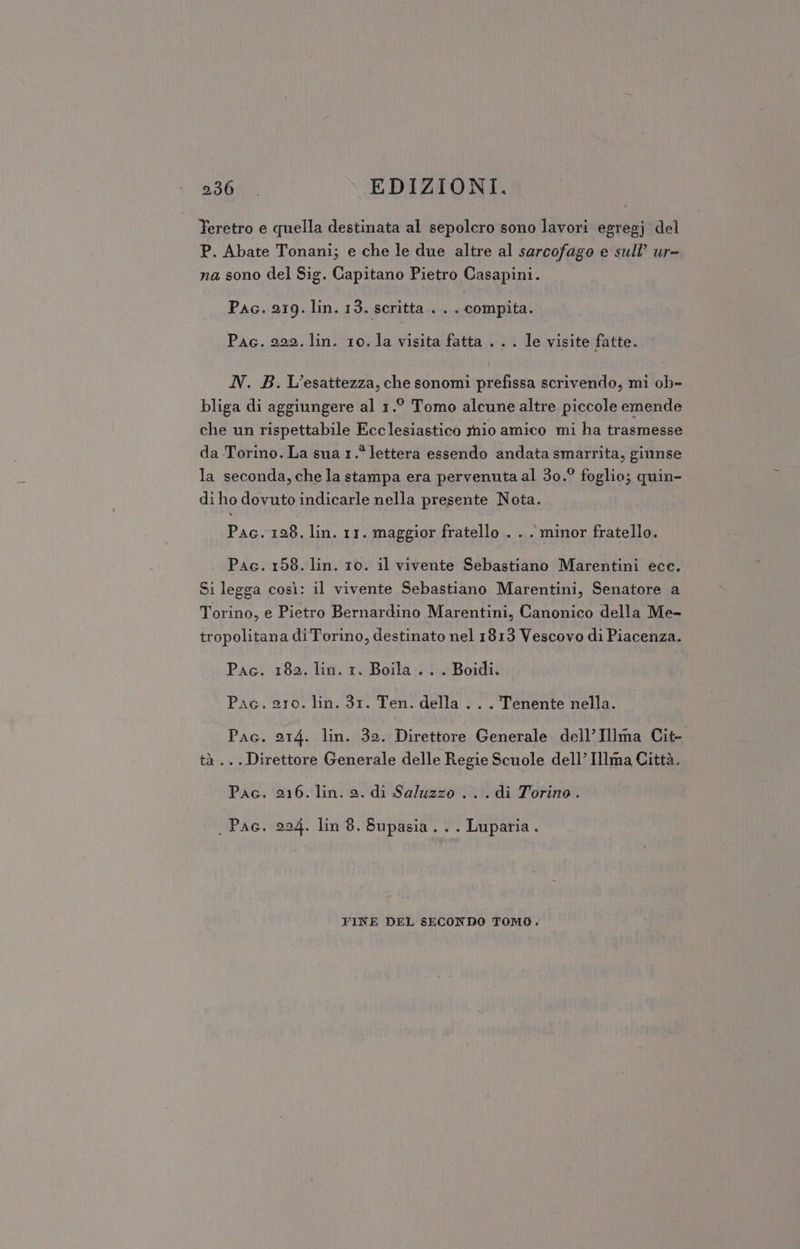 Teretro e quella destinata al sepolcro sono lavori egregj del P. Abate Tonani; e che le due altre al sarcofago e sull’ ur= na sono del Sig. Capitano Pietro Casapini. Pac. 219. lin. 13. scritta. . . compita. Pac. 222. lin. 10. la visita fatta . . . le visite fatte. N. B. L’esattezza, che sonomi prefissa scrivendo, mi ob» bliga di aggiungere al 1.° Tomo alcune altre piccole emende che un rispettabile Ecclesiastico nio amico mi ha trasmesse da Torino. La sua 1.* lettera essendo andata smarrita, giunse la seconda, che la stampa era pervenuta al 30.° foglio; quin- di ho dovuto indicarle nella presente Nota. Pac. 128. lin. 11. maggior fratello . . . minor fratello. Pac. 158. lin. 10. il vivente Sebastiano Marentini ecc. Si legga così: il vivente Sebastiano Marentini, Senatore a Torino, e Pietro Bernardino Marentini, Canonico della Me- tropolitana di Torino, destinato nel 1813 Vescovo di Piacenza. Pac. 182. lin. 1. Boila . . . Boidi, Pac. 210. lin. 31. Ten. della .. . Tenente nella. Pac. 214. lin. 32. Direttore Generale. dell’Illma Cit- tà... Direttore Generale delle Regie Scuole dell’Illma Città. Pac. ubi lin. s. di Saluzzo ...di Torino. . Pac, 224. lin 8. Supasia... Luparia. FINE DEL SECONDO TOMO.
