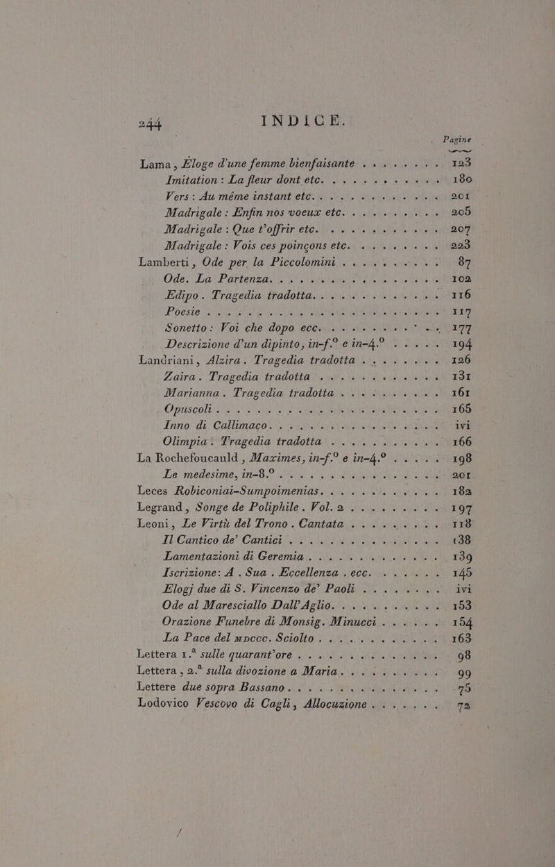 + Pagine Lama, Zloge d'une femme bienfaisante . . ...... 123 Imitation : La fleur dont etc. ..... DR ALIA 180 Vers: Au'méme instant'etò sibi vari la 201 Madrigale: Enfin nos voeua etc. ......... 205 Madrigale : Que t’offrir ete... 0. al 400 207 Madrigale: Vois ces poingons etc. ........ 293 bamberti, Ode. per la Piccolomini. ate ei 87 Ode: La Potenza COMI 102 Edipo .-Trageilia: tradotta situ ira 116 ORIO SER LI FOSSA ERE O 117 Sonetto: Voi che dopo ecc. ........ pate n Descrizione d’un dipinto; in-f.0 e in-4° ..... 194 Landriani, Alzira. Tragedia tradotta . ....... 126 Zaira:. Tragedia tradotta®, ab. nià cdi 13I Marianna. Tragedia tradotta valina 161 Opriseoli 04 3a ani ARE PIP 165 Iino:di: Callimiaco. | orta ivi Olimpia. Tragedia tradotta . .... Fic _ 166 La Rochefoucauld , Maximes, in-f.° e in-4.9° ..... 198 Le medesime. in-89 GL LL BORNO 20I Leces Robiconiai-Sumpoimenias. . . . +... 182 Legrand, Songe de Poliphile. Volla ......... 197 Leoni, Le Virtù del Trono. Cantata ......... 118 Il Cantico de’ Cantici ....... MN Lamentazioni di Geremia). Nei late ri 139 Iscrizione: A. Sua . Eccellenza . ecc. ...... 145 Elogj due di S. Vincenzo de’ Paoli ........ ivi Ode al Maresciallo Dall’Aglio. . . .. MER 193 Orazione Funebre di Monsig. Minucci ...... 154 La Pace del mpcce. Sciolla! Sl a, aa 163 Lettera.1.° sulle quaranitore 0 6g ii RE 98 Lettera, 2.° sulla divozione a Maria. ......... 99 Lettere due sopra Bassano... li iti 79 Lodovico Vescovo di Cagli, Allocuzione. ...... 72