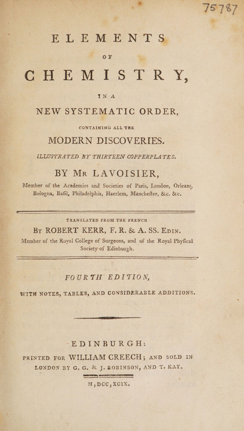 BLE MENT %& OF GHEMISTRY, IN A NEW SYSTEMATIC ORDER, MODERN DISCOVERIES. ILLUSTRATED BY THIRTEEN COPPERPLATES. BY Mr LAVOISIER, Member of the Academies and Societies of Paris, London, Orleans, Bologna, Bafil, Philadelphia, Haerlem, Manchefter, &c. &c. _ TRANSLATED FROM THE FRENCH By ROBERT KERR, F.R. & A.SS. Eprn. Member of the Royal College of Surgeons, and of the Royal Phyfical Society-of Edinburgh. FOURTH EDITION, WITH NOTES, TABLES, AND CONSIDERAELE ADDITIONS. “ILI NBUR GH: PRINTED FoR WILLIAM CREECH; anD SOLD IN LONDON BY G. G. & J. ROBINSON, AND Ts KAY. ree f