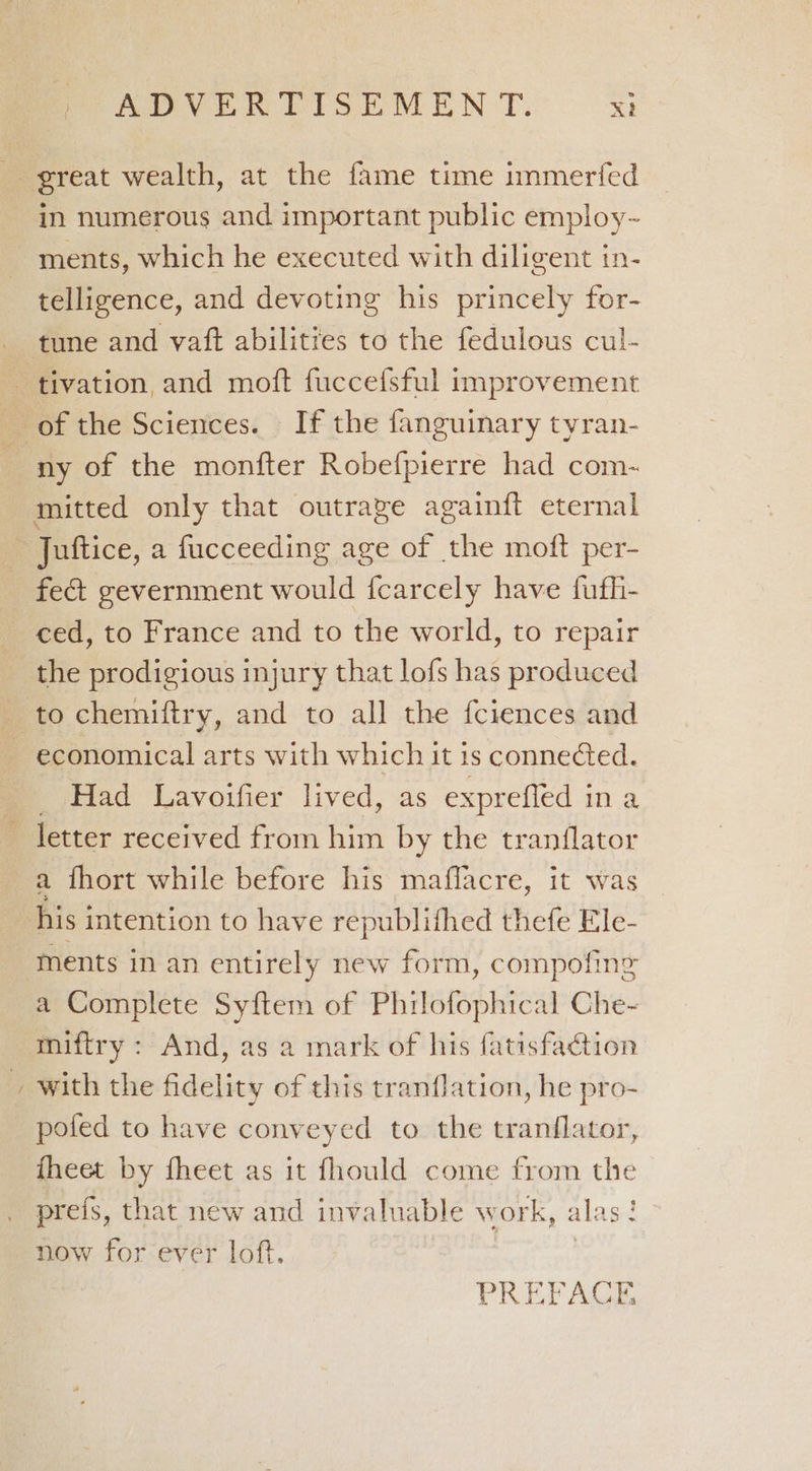 in numerous and important public employ-~ ments, which he executed with diligent in- telligence, and devoting his princely for- ny of the monfter Robefpierre had com- fect gevernment would fcarcely have fufh- ced, to France and to the world, to repair the prodigious injury that lofs has produced economical arts with which it is connefed. Had Lavoifier lived, as exprefled in a a fhort while before his maffacre, it was ™ ments in an entirely new form, compofine a Complete Syftem of Philofophical Che- miftry : And, as a mark of his fatisfaction with the fidelity of this tranflation, he pro- pofed to have conveyed to the tranflator, theet by fheet as it fhould come from ie prefs, that new and invaluable work, al: aged now for ever loft, PREFAGE