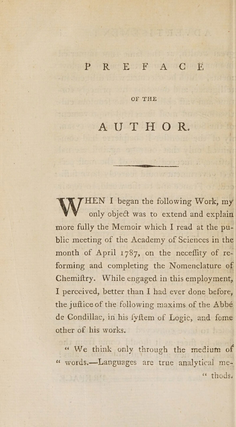 OF THE { , J HEN I began the following Work, my only object was to extend and explain more fully the Memoir which I read at the pu- blic meeting of the Academy of Sciences in the month of April 1787, on the neceffity of re- forming and completing the Nomenclature of Chemiftry. While engaged in this employment, I perceived, better than I had ever done before, the juftice of the following maxims of the Abbé de Condillac, in his fyftem of Logic, and fome other of his works. « We think only through the medium of « words.—Languages are true analytical me- “ thods.