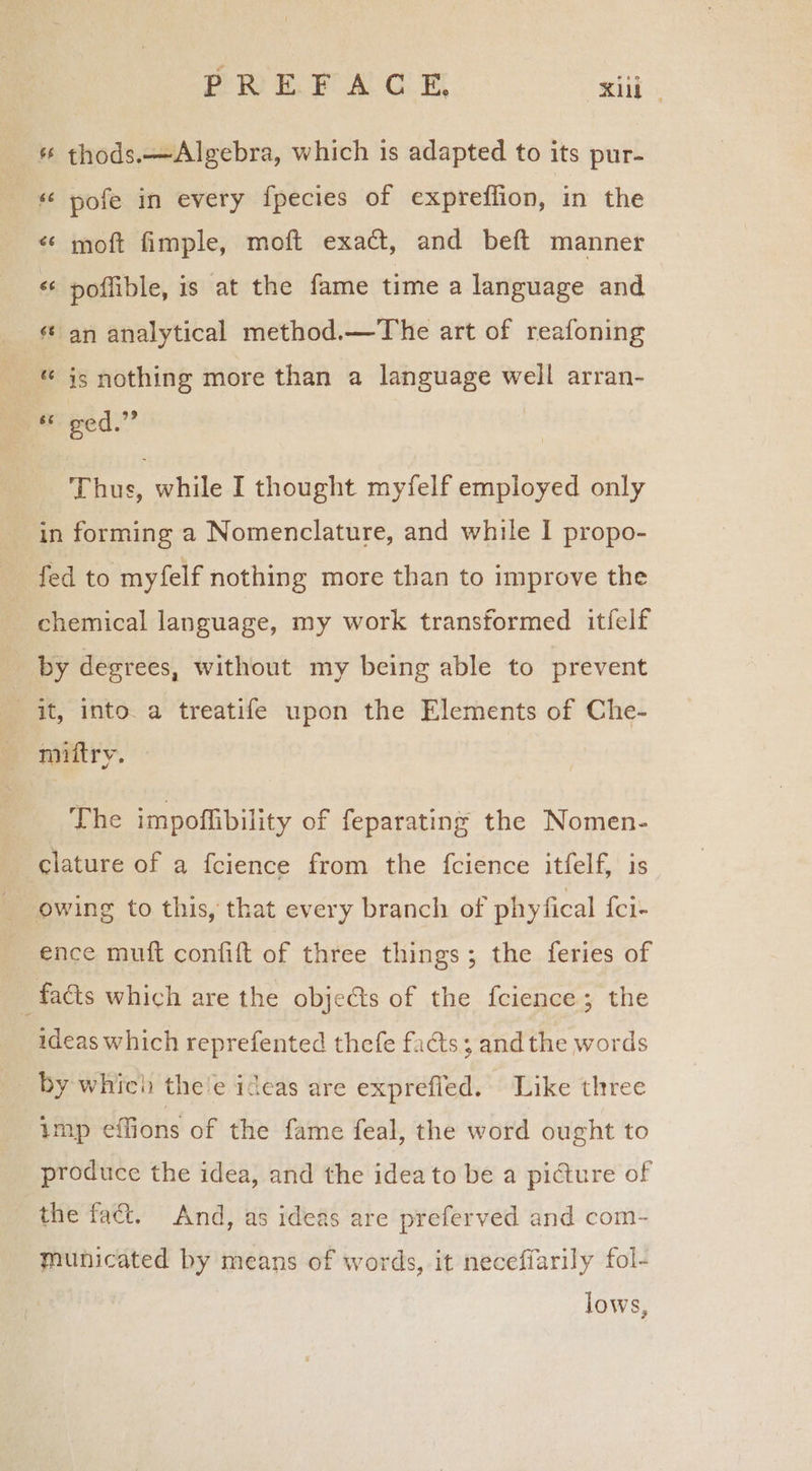 thods.—Algebra, which 1s adapted to its pur- pofe in every fpecies of expreflion, in the « moft fimple, moft exact, and beft manner «¢ poflible, is at the fame time a language and ¢ an analytical method.—The art of reafoning -* is nothing more than a language well arran- “ ged.” Thus, while I thought myfelf employed only in forming a Nomenclature, and while I propo- fed to myfelf nothing more than to improve the chemical language, my work transformed itfelf by degrees, without my being able to prevent it, into. a treatife upon the Elements of Che- — mniitry. The impoflibility of feparating the Nomen- clature of a fcience from the {cience itfelf, is owing to this, that every branch of phyfical {cl- ence muft confift of three things; the feries of - facts which are the objects of the fcience; the ideas which reprefented thefe facts; and the words by which the'e ideas are exprefled. Like three imp eflions of the fame feal, the word ought to produce the idea, and the idea to be a picture of the fac. And, as ideas are preferved and com- municated by means of words, it neceffarily fol- lows,
