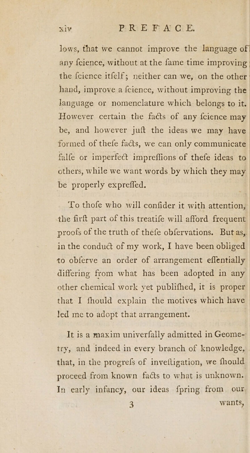 lows, that we cannot improve the language of any {cience, without at the fame time improving the {cience itfelf; neither can we, on the other. hand, improve a {cience, without improving the Janguage or nomenclature which belongs to it. However certain the facts of any {cience may be, and however juft the ideas we may have formed of thefe fas, we can only communicate falfe or imperfect impreflions of thefe ideas to others, while we want words by which they may be properly expreffed. To thofe who will confider it with attention, the firft part of this treatife will afford frequent proofs of the truth of thefe obfervations. Butas,. in the conduct of my work, I have been obliged to obferve an order of arrangement effentially differing from what has been adopted in any other chemical work yet publifhed, it is proper that I fhould explain the motives which have Jed me to adopt that arrangement. It is a maxim univerfally admitted in Geome- try, and indeed in every branch of knowledge, that, in the progrefs of inveftigation, we fhould proceed from known facts to what 1s unknown. In early infancy, our ideas {pring from our. 2 wants,