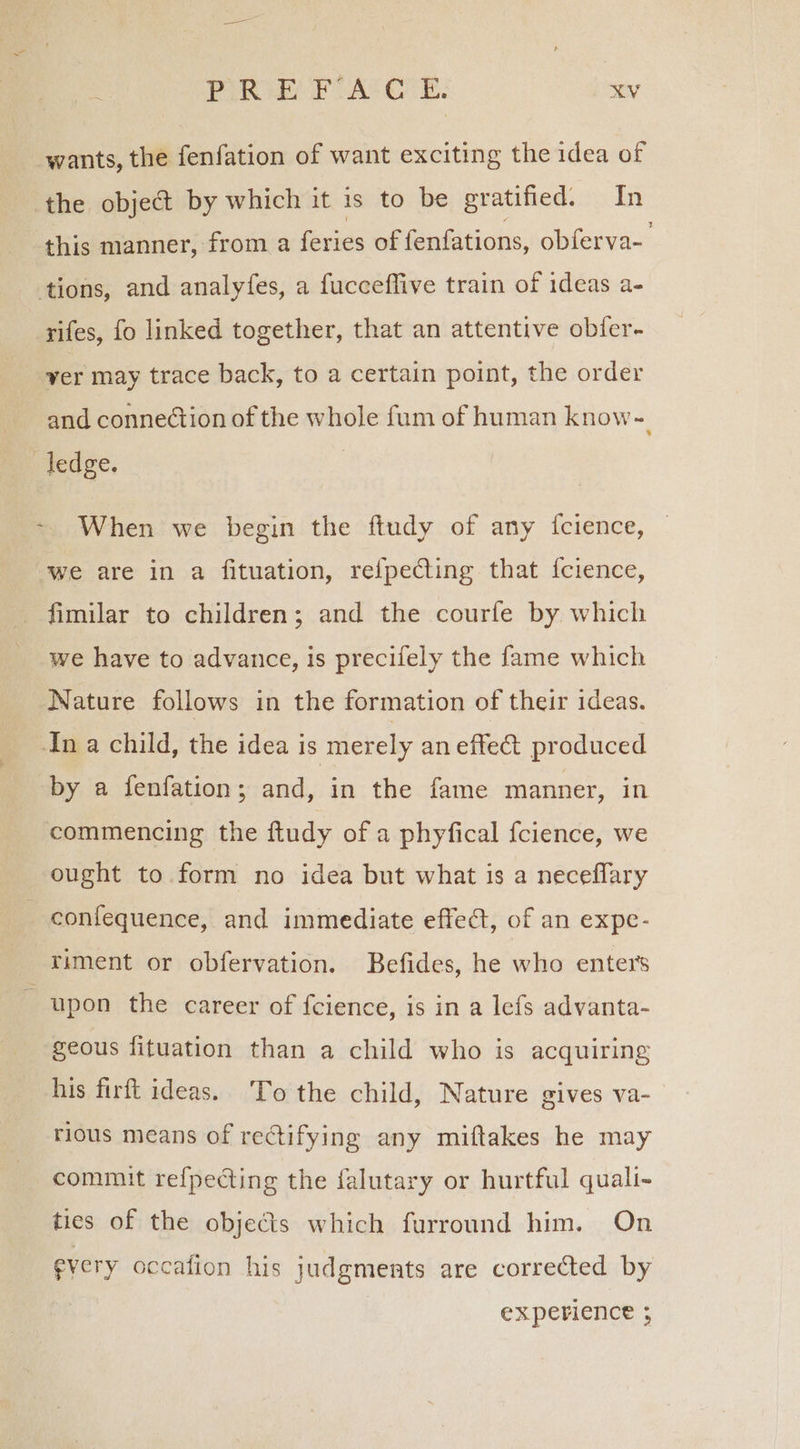 wants, the fenfation of want exciting the idea of the object by which it is to be gratified. In this manner, from a feries of fenfations, obferva- tions, and analyfes, a fucceffive train of ideas a- rifes, fo linked together, that an attentive obfer- yer may trace back, to a certain point, the order and connection of the whole fum of human know-. ledge. ~ When we begin the ftudy of any {fcience, we are in a fituation, refpeCting that fcience, fimilar to children; and the courfe by which __we have to advance, is precifely the fame which Nature follows in the formation of their ideas. In a child, the idea is merely an effect produced by a fenfation; and, in the fame manner, in commencing the ftudy of a phyfical fcience, we ought to.form no idea but what is a neceflary _confequence, and immediate effect, of an expe- riment or obfervation. Befides, he who enter’s - upon the career of fcience, is in a lefs advanta- geous fituation than a child who is acquiring his firft ideas. To the child, Nature gives va- rious means of rectifying any miftakes he may commit re{pecting the falutary or hurtful quali- ties of the objects which furround him. On fvery occafion his judgments are corrected by EXpevience ;