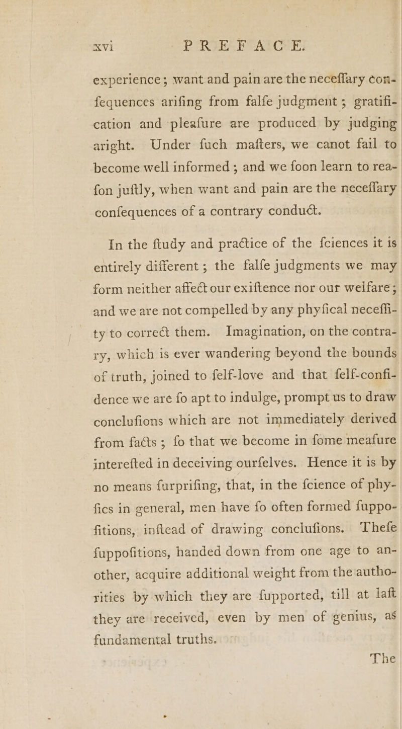 experience; want and pain are the neceffary con- fequences arifing from falfe judgment; gratifi- cation and ‘pleafure are produced by judging aright. Under fuch mafters, we canot fail to become well informed ; and we foon learn to rea- fon juftly, when want and pain are the neceflary confequences of a contrary conduct. In the ftudy and practice of the {ciences it is entirely different ; the falfe judgments we may form neither affect our exiftence nor our welfare; and we are not compelled by any phyfical necefii- ty to correct them. Imagination, on the contra- ry, which is ever wandering beyond the bounds of truth, joined to felf-love and that felf-confi- dence we are fo apt to indulge, prompt us to draw conclufions which are not immediately derived from facts ; fo that we become in fome meafure interefted in deceiving ourfelves. Hence it is by no means furprifing, that, in the {cience of phy- fics in general, men have fo often formed fuppo- fitions, inftead of drawing conclufions. Thefe fuppofitions, handed down from one age to an- other, acquire additional weight from the autho- rities by which they are fupported, till at laft they are received, even by men of genius, as fundamental truths. The