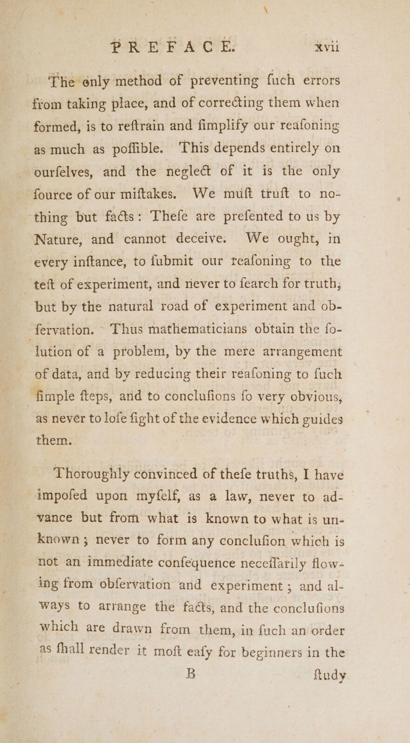 The only method of preventing fuch errors from taking place, and of corre&amp;ting them when formed, is to reftrain and fimplify our reafoning as much as poffible. This depends entirely on | ourfelves, and the negleat of it is the only fource of our miftakes. We mufi truft to no- thing but fads: Thefe are prefented to us by Nature, and cannot deceive. We ought, in every inftance, to fubmit our teafoning to the teft of experiment, and never to fearch for truth; but by the natural road of experiment and ob- fervation. ~ Thus mathematicians obtain the fo- ‘lution of a problem, by the mere arrangement of data, and by reducing their reafoning to fuch fimple fteps, arid to conclufions fo very obvious, as never to lofe fight of the evidence which guides them. Thoroughly convinced of thefe truths, I have impofed upon myfelf, as a law, never to ad- vance but fromm what is known to what is un- known; never to form any conclufion which is not an immediate confequence neceflarily flow- ing from obfervation and experiment ; and al- ways to arrange the facts, and the conclufions which are drawn from them, in fuch an order as fhall render it moft eafy for beginners in the B ftudy