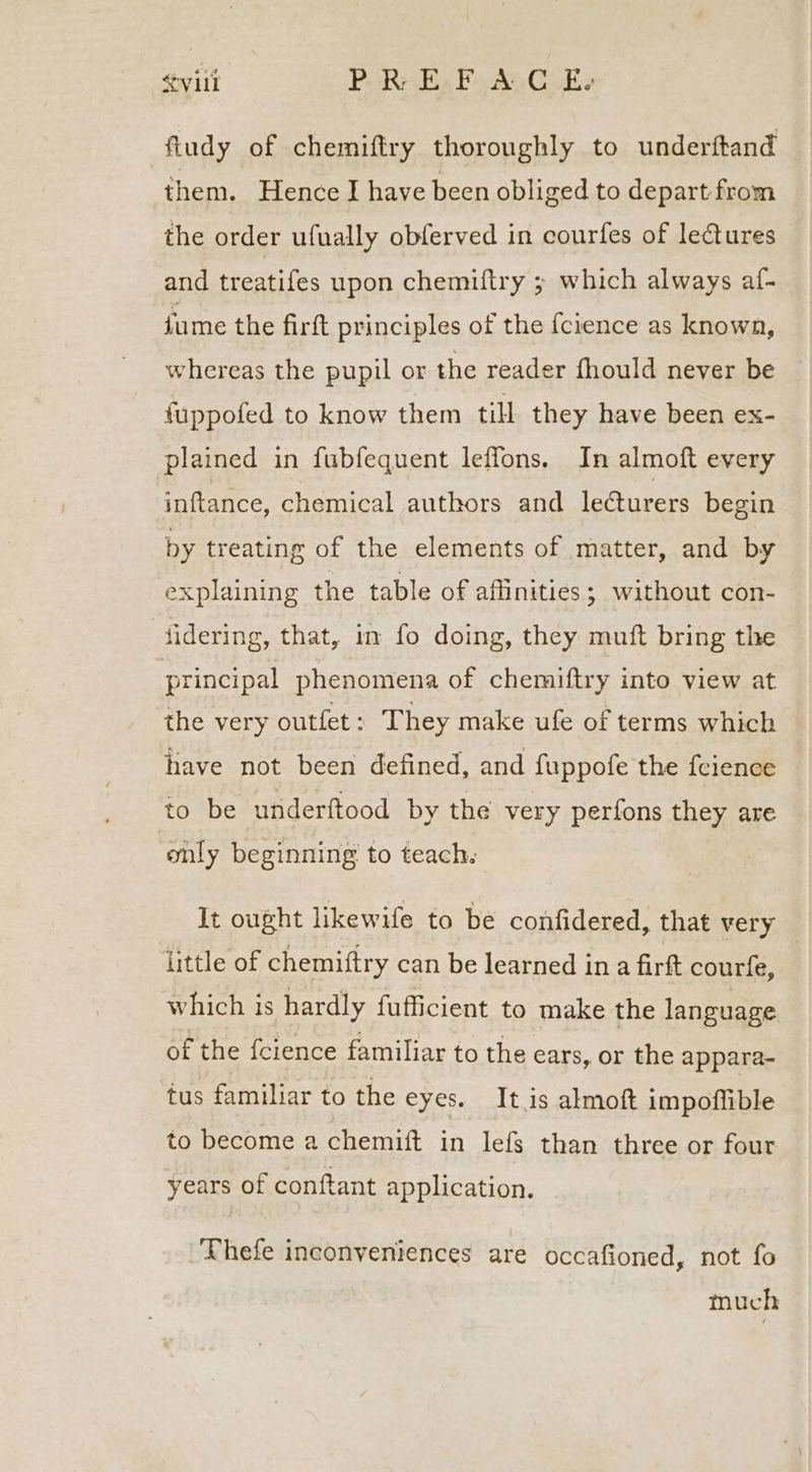 &lt;vili PR Ex Fs AuCike fludy of chemiftry thoroughly to underftand them. Hence I have been obliged to depart: from the order ufually obferved in courfes of lectures and treatifes upon chemiftry ; which always af- fume the firft principles of the {cience as known, whereas the pupil or the reader fhould never be fuppofed to know them till they have been ex- plained in fubfequent leffons. In almoft every inftance, chemical authors and lecturers begin by treating of the elements of matter, and by explaining the table of affinities ; without con- fidering, that, in fo doing, they muft bring the principal phenomena of chemiftry into view at the very outfet: They make ufe of terms which have not been defined, and fuppofe the feience to be underftood by the very perfons they are only beginning to teach. It ought likewife to be confidered, that very little of chemiftry can be learned in a firtt courfe, which is hardly fufficient to make the language of the fcience familiar to the ears, or the appara- tus familiar to the eyes. It is almoft impoflible to become a chemift in lefs than three or four years of conftant application. Thefe inconveniences are occafioned, not fo much