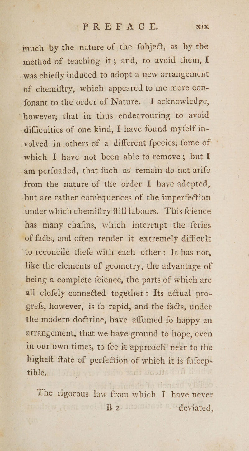 PPR EPA C E. AX much by the nature of the fubject, as by the method of teaching it; and, to avoid them, I was chiefly induced to adopt a new arrangement of chemiftry,; which appeared to me more con- fonant to the order of Nature. I acknowledge, ‘however; that in thus endeavouring to avoid difficulties of one kind, I have found myfelf in- volved in others of a different fpecies, fome of © which I have not been able to remove; but I am perfuaded, that fuch as remain do not arife from the nature of the order I have adopted, but are rather confequences of the imperfection under which chemiftry ftill labours. This fcience has many chafms, which interrupt the feries of facts, and often render it extremely difficult to reconcile thefe with each other: It has not, like the elements of geoinetry, the advantage of _ being a complete fcience, the parts of which are all clofely conneéted together: Its actual pro- gre{s, however, is fo rapid, and the facts, under the modern doétrine, have affumed fo happy an arrangement, that we have ground to hope, even in our own times, to fee it approach’ near to the higheft ftate of perfeGtion of which it is fufcep- tible. 33 . The rigorous law from which I have never B 2 deviated,