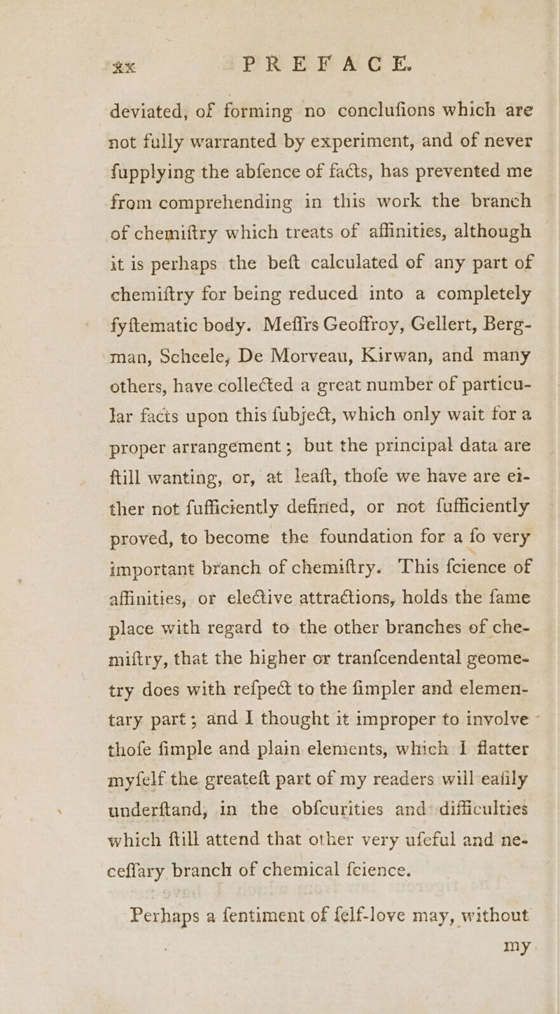 RX ‘PREFACE. deviated, of forming no conclufions which are not fully warranted by experiment, and of never fupplying the abfence of facts, has prevented me from comprehending in this work the branch of chemiftry which treats of affinities, although it is perhaps the beft calculated of any part of chemiftry for being reduced into a completely fyftematic body. Mefirs Geoffroy, Gellert, Berg- man, Scheele; De Morveau, Kirwan, and many others, have collected a great number of particu- lar facts upon this fubje@, which only wait for a proper arrangement; but the principal data are ftill wanting, or, at leaft, thofe we have are et- ther not fufficiently defined, or not fufficiently proved, to become the foundation for a fo very important branch of chemiftry. This {cience of affinities, or elective attractions, holds the fame place with regard to the other branches of che- miftry, that the higher or tranfcendental geome- try does with refpect to the fimpler and elemen- tary part; and I thought it improper to involve - thofe fimple and plain elements, which I flatter myfelf the greateft part of my readers will ealily underftand, in the obfcurities and difficulties which ftill attend that other very ufeful and ne- ceflary branch of chemical f{eience. Perhaps a fentiment of felf-love may, without my