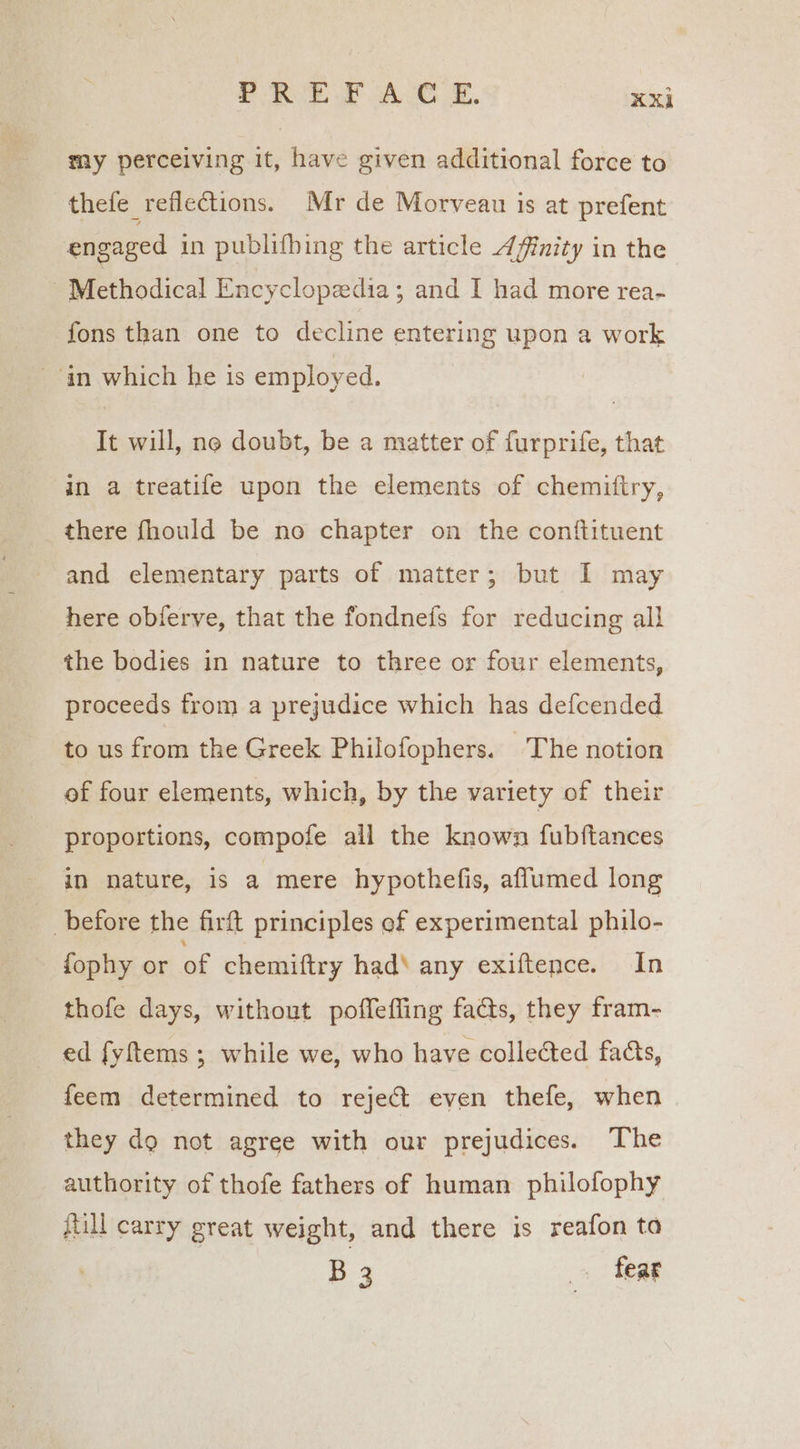 PREFACE. ‘ek my perceiving it, have given additional force to thefe reflections. Mr de Morveau is at prefent engaged in publifhing the article Affinity in the - Methodical Encyclopedia; and I had more rea- fons than one to decline entering upon a work ‘an which he is employed. It will, no doubt, be a matter of furprife, that in a treatife upon the elements of chemitiry, _ there fhould be no chapter on the conftituent and elementary parts of matter; but I may here obferve, that the fondnefs for reducing all the bodies in nature to three or four elements, proceeds from a prejudice which has defcended to us from the Greek Philofophers. The notion of four elements, which, by the variety of their proportions, compofe all the known fubftances in nature, is a mere hypothefis, aflumed long before the firft principles ef experimental philo- fophy or a chemiftry had‘ any exiftence. In thofe days, without poffeffing fas, they fram- ed fyftems ; while we, who have collected fads, feem determined to reject even thefe, when they do not agree with our prejudices. The authority of thofe fathers of human philofophy full carry great weight, and there is reafon to