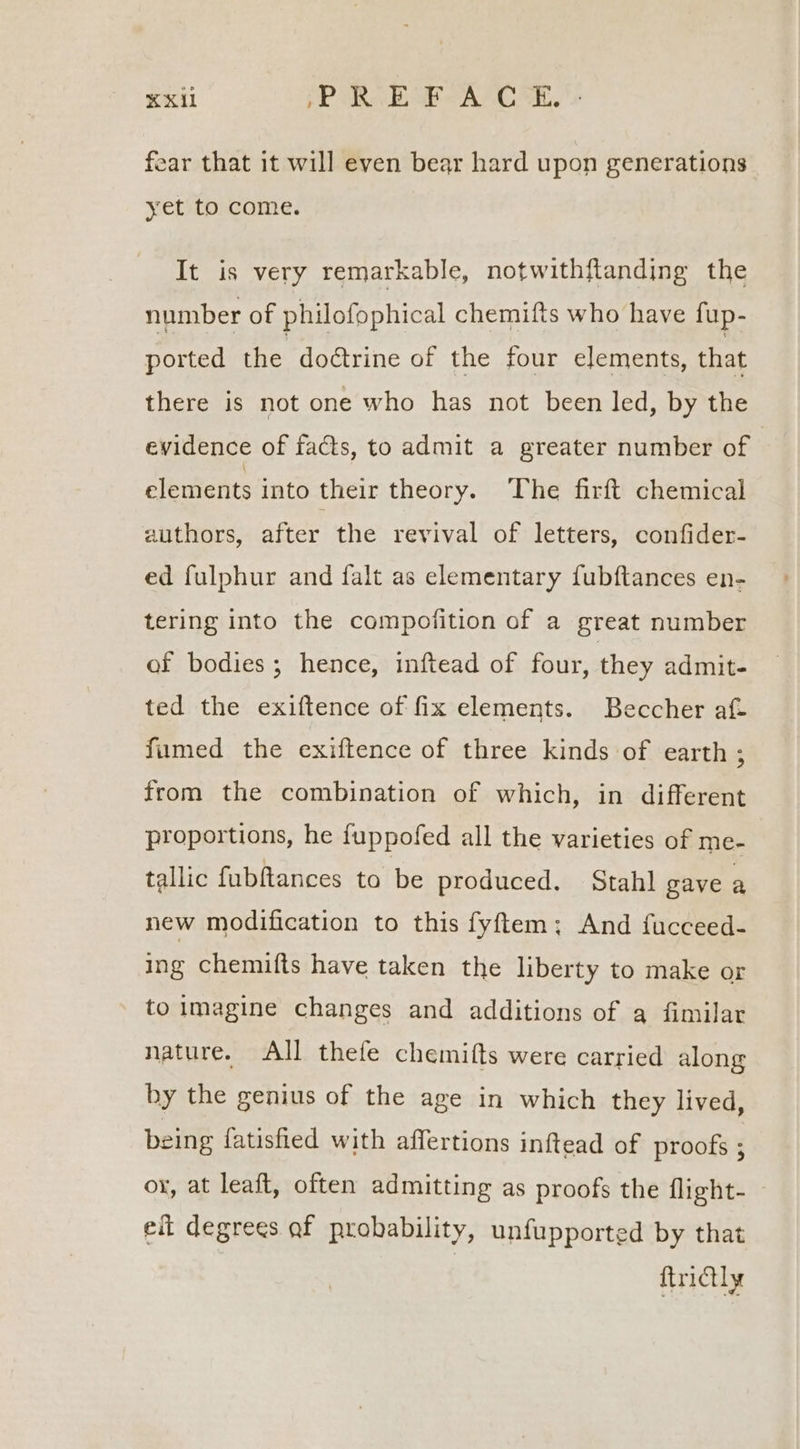 KX Xi MP ted aA aL, fear that it will even bear hard upon generations yet to come. It is very remarkable, notwithftanding the number of philofophical chemifts who have fup- ported the doétrine of the four elements, that there is not one who has not been led, by the evidence of facts, to admit a greater number of elements into their theory. ‘The firft chemical authors, after the revival of letters, confider- ed fulphur and falt as elementary fubftances en- tering into the compofition of a great number of bodies; hence, inftead of four, they admit- ted the exiftence of fix elements. Beccher af- fumed the exiftence of three kinds of earth ; from the combination of which, in different proportions, he fuppofed all the varieties of me- tallic fubftances to be produced, Stahl gave a new modification to this fyftem; And fucceed- ing chemifts have taken the liberty to make or to imagine changes and additions of q fimilar nature. All thefe chemifts were carried along by the genius of the age in which they lived, being fatisfied with affertions inftead of proofs ; ox, at leaft, often admitting as proofs the flight- eit degrees af probability, unfupported by that ftrictly