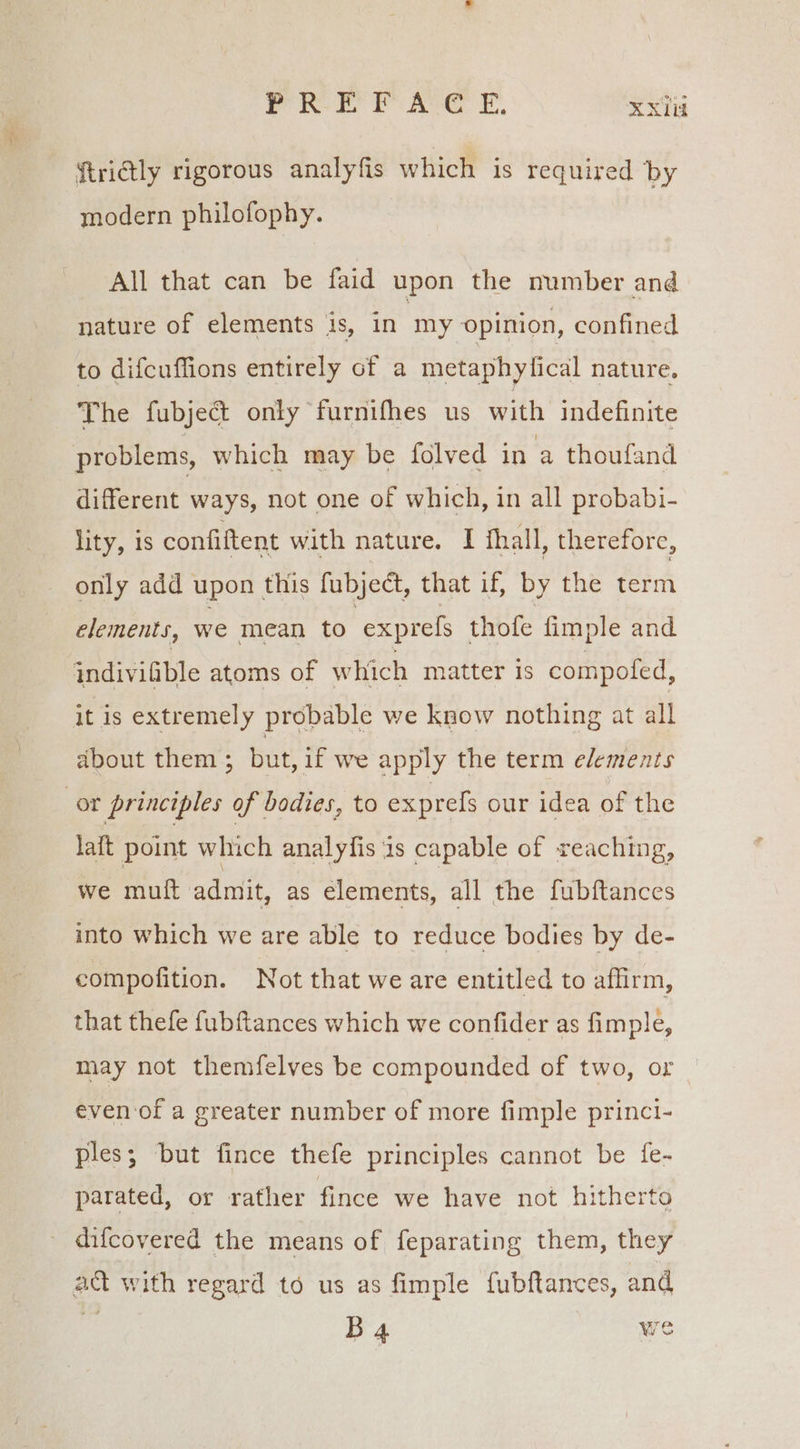 PRM aA’: §. KX ftriGly rigorous analyfis which is required by modern philofophy. All that can be faid upon the number and nature of elements is, in my opinion, confined to difcuffions entirely of a metaphy ical nature, The fubject only furnifhes us with indefinite problems, which may be folved in a thoufand different ways, not one of which, in all probabi- lity, 1s confiftent with nature. I fhall, therefore, only add upon | this fubject, that if, by the term elements, we mean to exprefs thofe fimple and indivifible atoms of which matter Is compofed, it is extremely probable we know nothing at all about them ; but, if we apply the term elements or principles of bodies, to expres our idea of the laft point which analyfis is capable of reaching, we muft admit, as elements, all the fubftances into which we are able to reduce bodies by de- compofition. Not that we are entitled to affirm, that thefe f{ubftances which we confider as fimple, may not themfelves be compounded of two, or even-of a greater number of more fimple princi- ples; but fince thefe principles cannot be fe- parated, or rather fince we have not hitherto difcovered the means of feparating them, they act with regard to us as fimple fubftances, and ce B 4 we