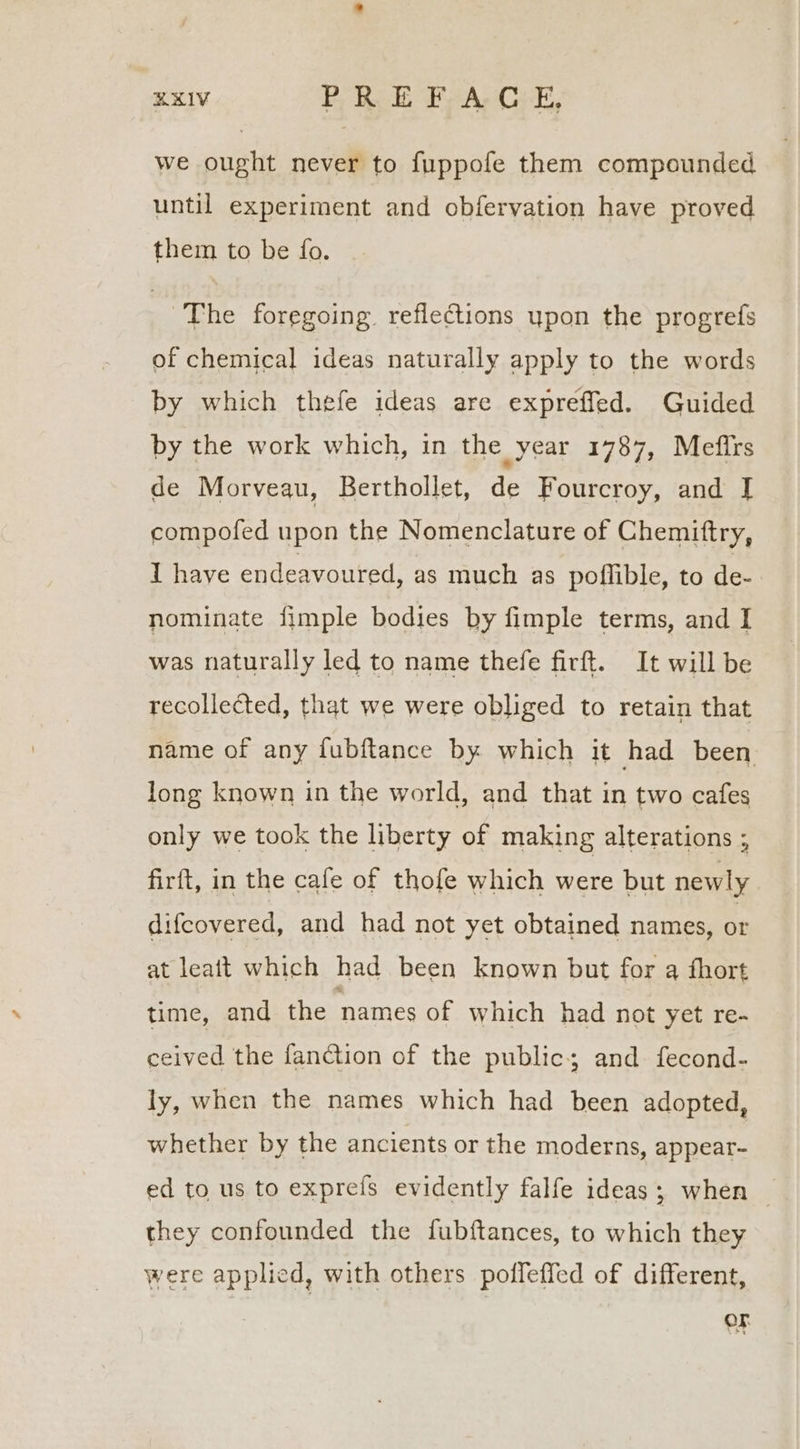 RRIV PRE Fy A C:E, we ought never to fuppofe them compounded until experiment and obfervation have proved them to be fo. , The foregoing reflections upon the progrefs of chemical ideas naturally apply to the words by which thefe ideas are expreffed. Guided by the work which, in the year 1787, Mefirs de Morveau, Berthollet, de Fourcroy, and I compofed upon the Nomenclature of Chemittry, I have endeavoured, as much as poffible, to de- nominate fimple bodies by fimple terms, and I was naturally led to name thefe firft. It will be recollected, that we were obliged to retain that name of any fubftance by which it had been long known in the world, and that in two cafes only we took the liberty of making alterations ; firft, in the cafe of thofe which were but newly difcovered, and had not yet obtained names, or at leatt which had been known but for q fhort time, and the names of which had not yet re- ceived the fanction of the public; and fecond- ly, when the names which had been adopted, whether by the ancients or the moderns, appear- ed to us to exprefs evidently falfe ideas; when — they confounded the fubftances, to which they were applied, with others poffeffed of different, OF