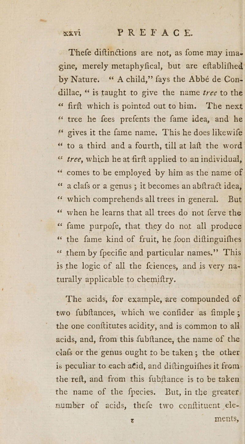 KV PRS PAC YE: Thefe diftinGions are not, as fome may imae gine, merely metaphyfical, but are eftablifhed by Nature. ‘ A child,’ fays the Abbé de Con- dillac, “is taught to give the name ¢ree to the «¢ firft which is pointed out to him. The next ‘* tree he fees prefents the fame idea, and he * gives it the fame name, This he does likewife “ to a third and a fourth, till at laft the word “ tree, which he at firft applied to an individual, “ comes to be empleyed by him as the name of ** aclafs or a genus ; it becomes an abftract idea, «* which comprehends all trees in general. But “* when he learns that all trees do not ferve the <¢ fame purpofe, that they do not all produce eRe fame kind of fruit, he foon diftinguifhes ‘¢ them by fpecific and particular names.”’ This is the logic of all the fciences, and is very na- turally applicable to chemiftry. The acids, for example, are compounded of two fubftances, which we confider as fimple ; the one conftitutes acidity, and is common to all acids, and, from this fubftance, the name of the clafs or the genus ought to be taken; the other is peculiar to each aéid, and diftinguithes it from. the reft, and from this fubftance is to be taken the name of the fpecies. But, in the greater. number of acids, thefe two conftituent ele- x ments,