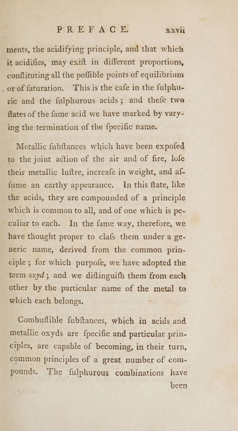 eR EF A CE: RXV ments, the acidifying principle, and that which it acidifies, may exift in different proportions, conftituting all the poflible points of equilibrium _orof faturation. This is the cafe in the fulphu- ric and the fulphurous acids; and thefe two ftates of the fame acid we have marked by vary- ing the termination of the {pecific namie. Metallic fubftances which haye been expofed to the joint action of the air and of fire, lofe their metallic lufire, increafe in weight, and al- {ume an earthy appearance. In this flate, like _ the acids, they are compounded of a principle which is common to all, and of one which is pe- culiar to each. In the fame way, therefore, we have thought proper to clafs them under a ge- | meric name, derived from the common prin- ciple ; for which purpofe, we have adopted the term oxyd; and we diftinguifh them from each other by the particular name of the metal to which each belongs. Combuttible fubftances, which in acids and metallic oxyds are fpecific and particular prin- ciples, are capable of becoming, in their turn, common principles of a great number of com- pounds. The fulphurous combinations have been